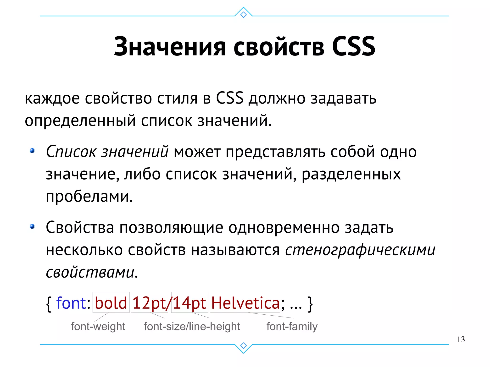 13
Значения свойств CSS
каждое свойство стиля в CSS должно задавать
определенный список значений.
Список значений может представлять собой одно
значение, либо список значений, разделенных
пробелами.
Свойства позволяющие одновременно задать
несколько свойств называются стенографическими
свойствами.
{ font: bold 12pt/14pt Helvetica; … }
font-weight font-size/line-height font-family
 