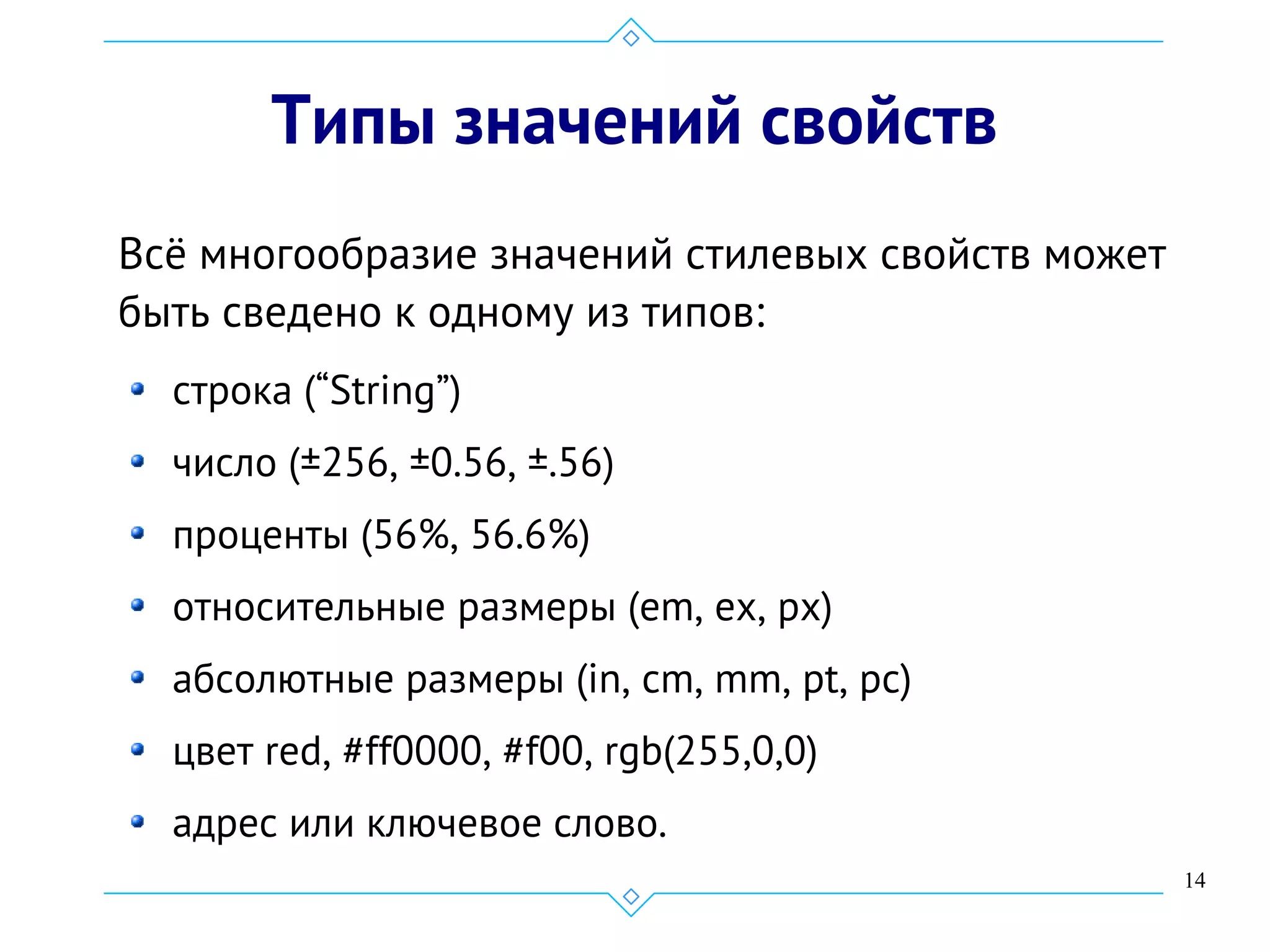 14
Типы значений свойств
Всё многообразие значений стилевых свойств может
быть сведено к одному из типов:
cтрока (“String”)
число (±256, ±0.56, ±.56)
проценты (56%, 56.6%)
относительные размеры (em, ex, px)
абсолютные размеры (in, cm, mm, pt, pc)
цвет red, #ff0000, #f00, rgb(255,0,0)
адрес или ключевое слово.
 