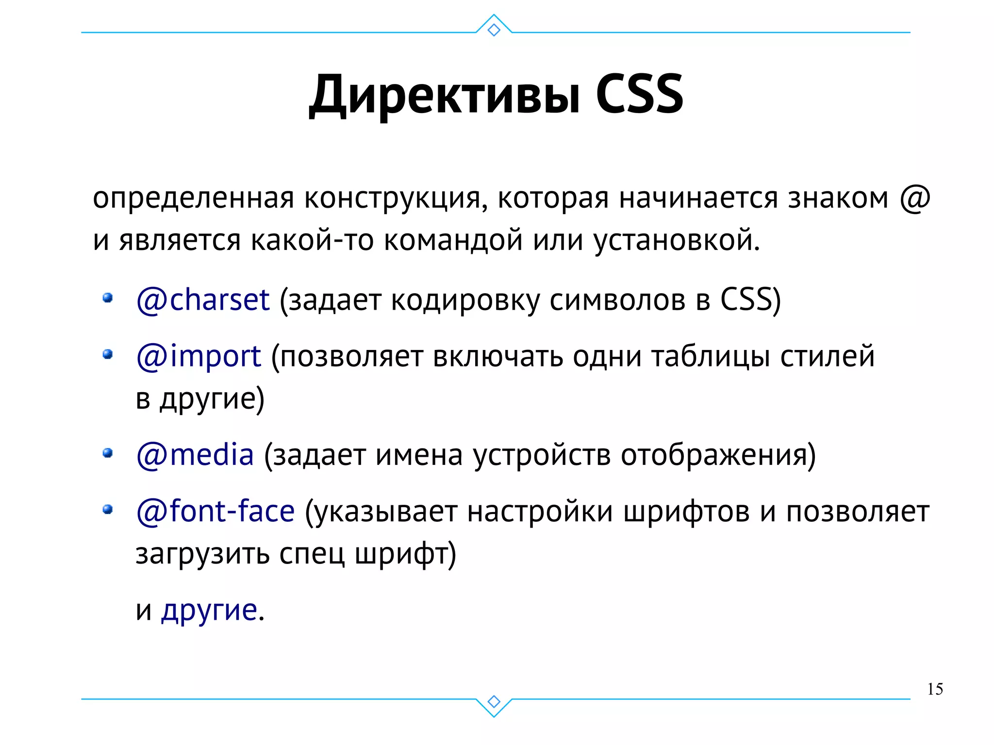 15
Директивы CSS
определенная конструкция, которая начинается знаком @
и является какой-то командой или установкой.
@charset (задает кодировку символов в CSS)
@import (позволяет включать одни таблицы стилей
в другие)
@media (задает имена устройств отображения)
@font-face (указывает настройки шрифтов и позволяет
загрузить спец шрифт)
и другие.
 