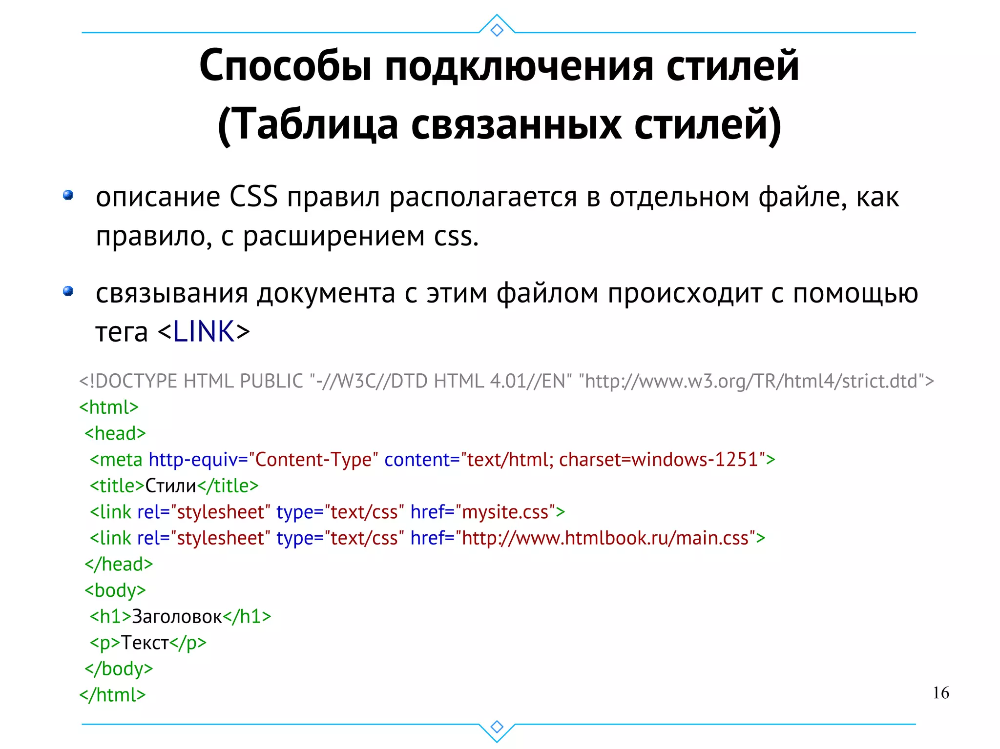 16
Способы подключения стилей
(Таблица связанных стилей)
описание CSS правил располагается в отдельном файле, как
правило, с расширением css.
связывания документа с этим файлом происходит с помощью
тега <LINK>
<!DOCTYPE HTML PUBLIC "-//W3C//DTD HTML 4.01//EN" "http://www.w3.org/TR/html4/strict.dtd">
<html>
<head>
<meta http-equiv="Content-Type" content="text/html; charset=windows-1251">
<title>Стили</title>
<link rel="stylesheet" type="text/css" href="mysite.css">
<link rel="stylesheet" type="text/css" href="http://www.htmlbook.ru/main.css">
</head>
<body>
<h1>Заголовок</h1>
<p>Текст</p>
</body>
</html>
 