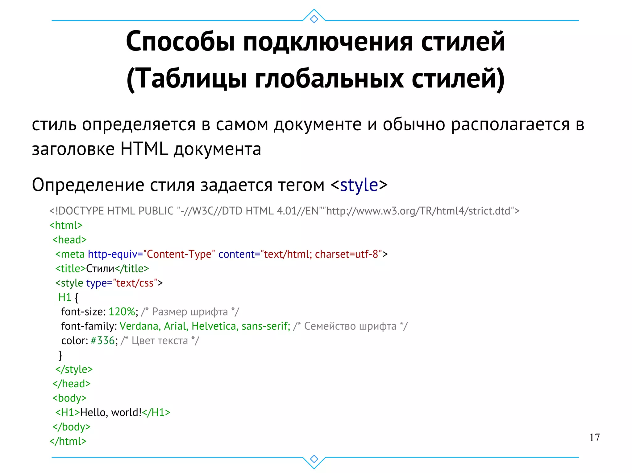 17
Способы подключения стилей
(Таблицы глобальных стилей)
cтиль определяется в самом документе и обычно располагается в
заголовке HTML документа
Определение стиля задается тегом <style>
<!DOCTYPE HTML PUBLIC "-//W3C//DTD HTML 4.01//EN""http://www.w3.org/TR/html4/strict.dtd">
<html>
<head>
<meta http-equiv="Content-Type" content="text/html; charset=utf-8">
<title>Стили</title>
<style type="text/css">
H1 {
font-size: 120%; /* Размер шрифта */
font-family: Verdana, Arial, Helvetica, sans-serif; /* Семейство шрифта */
color: #336; /* Цвет текста */
}
</style>
</head>
<body>
<H1>Hello, world!</H1>
</body>
</html>
 