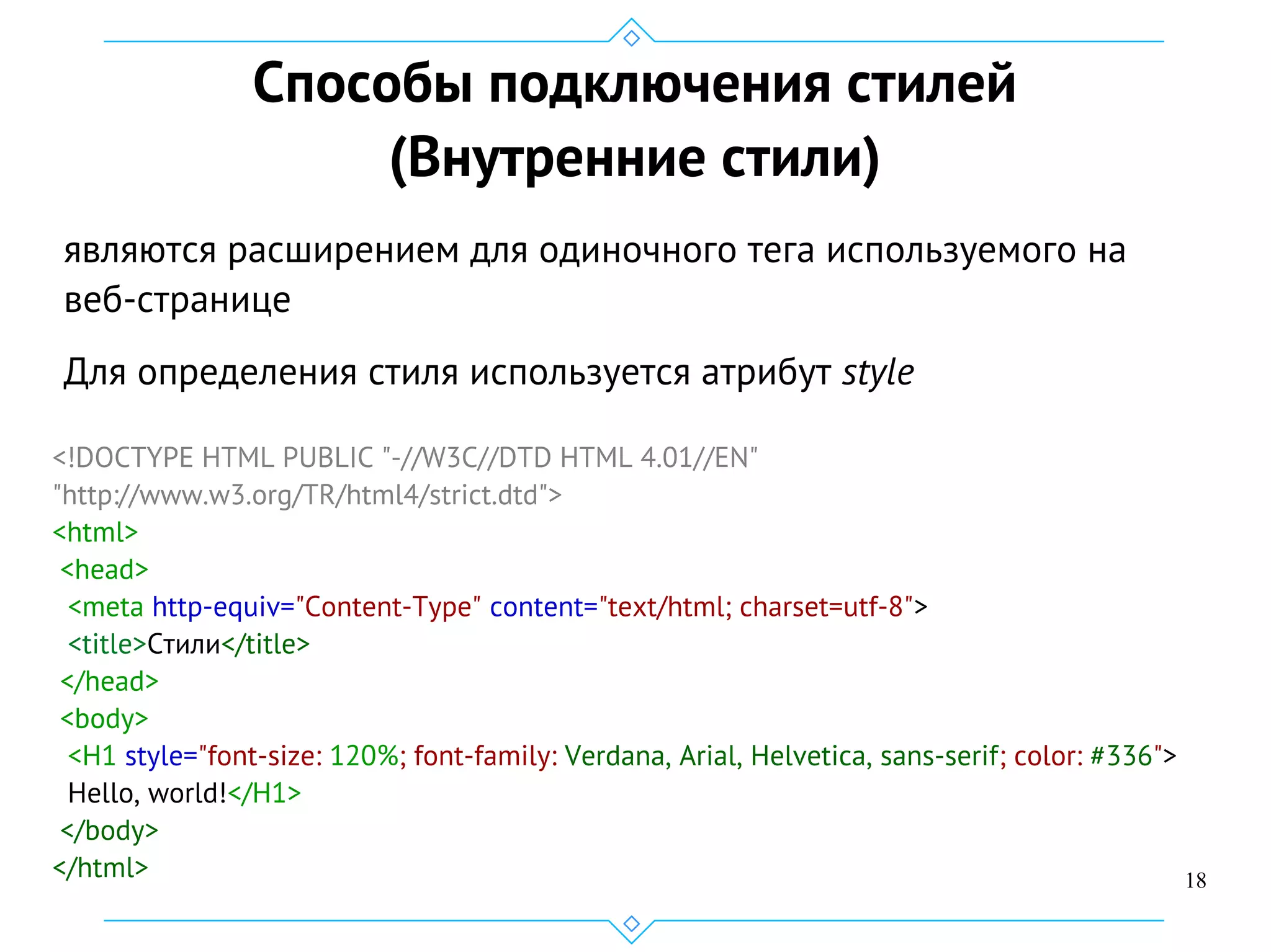 18
Способы подключения стилей
(Внутренние стили)
являются расширением для одиночного тега используемого на
веб-странице
Для определения стиля используется атрибут style
<!DOCTYPE HTML PUBLIC "-//W3C//DTD HTML 4.01//EN"
"http://www.w3.org/TR/html4/strict.dtd">
<html>
<head>
<meta http-equiv="Content-Type" content="text/html; charset=utf-8">
<title>Стили</title>
</head>
<body>
<H1 style="font-size: 120%; font-family: Verdana, Arial, Helvetica, sans-serif; color: #336">
Hello, world!</H1>
</body>
</html>
 