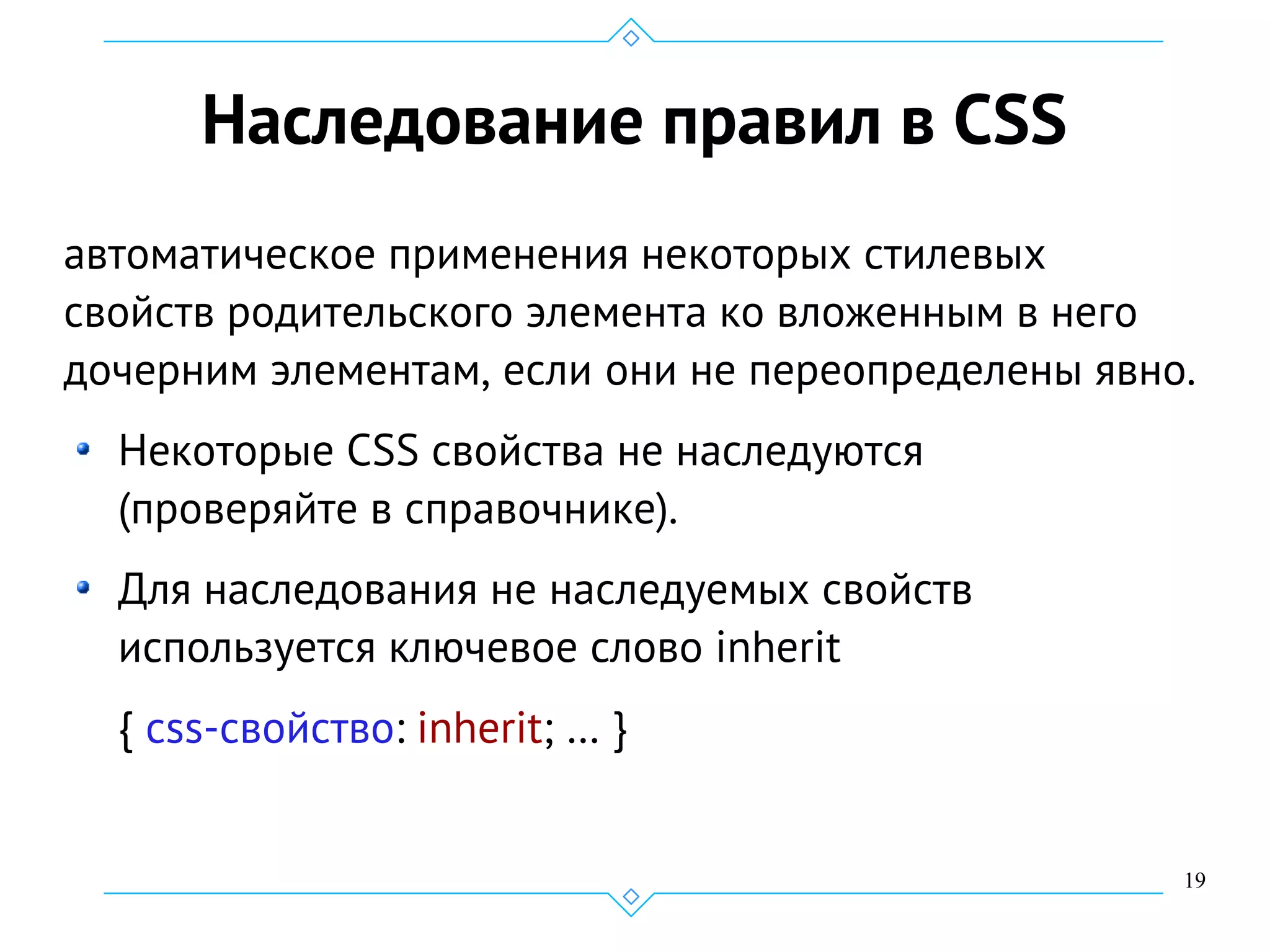 19
Наследование правил в CSS
автоматическое применения некоторых стилевых
свойств родительского элемента ко вложенным в него
дочерним элементам, если они не переопределены явно.
Некоторые CSS свойства не наследуются
(проверяйте в справочнике).
Для наследования не наследуемых свойств
используется ключевое слово inherit
{ css-свойство: inherit; … }
 