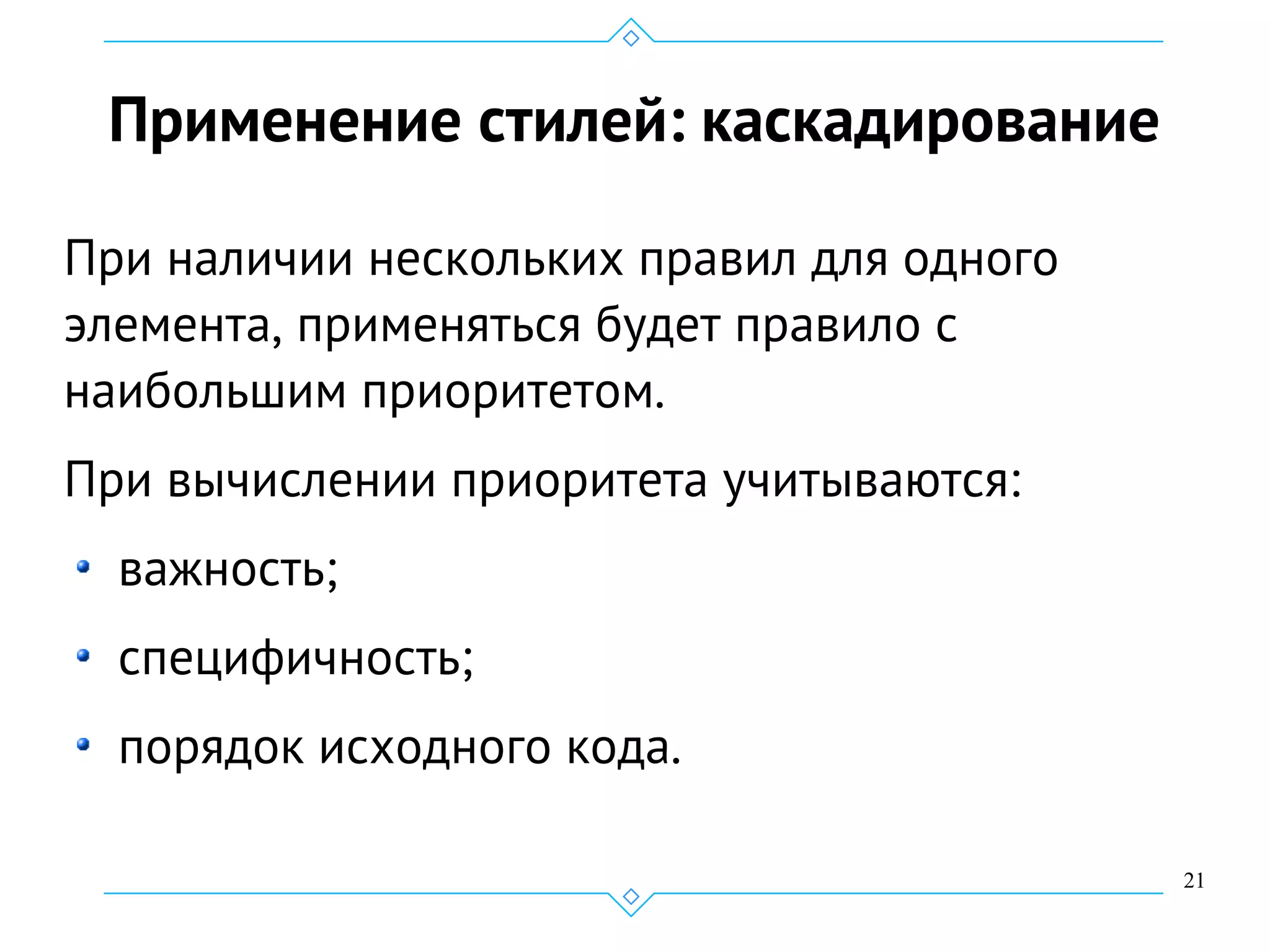 21
Применение стилей: каскадирование
При наличии нескольких правил для одного
элемента, применяться будет правило с
наибольшим приоритетом.
При вычислении приоритета учитываются:
важность;
специфичность;
порядок исходного кода.
 