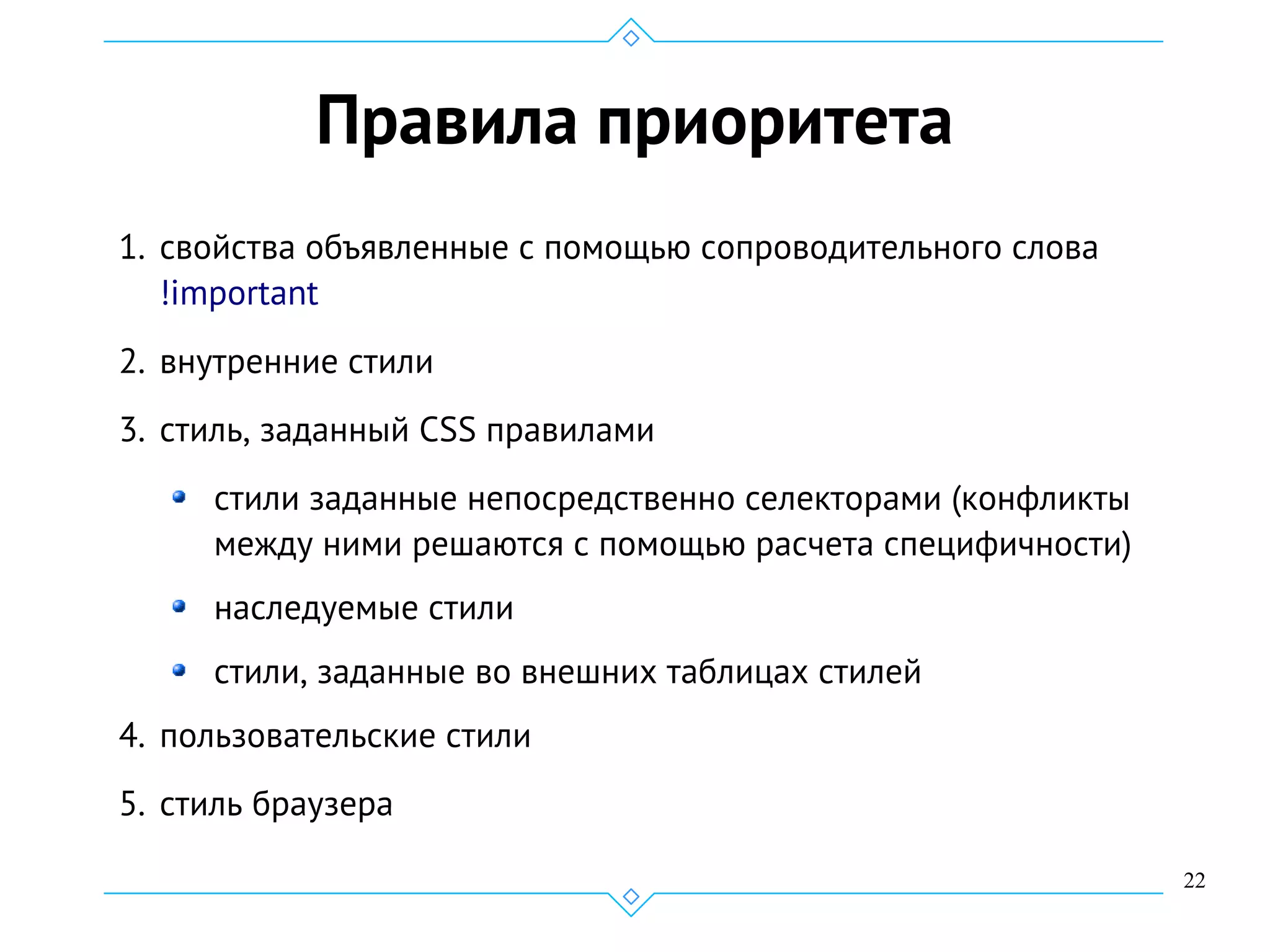 22
Правила приоритета
1. свойства объявленные с помощью сопроводительного слова
!important
2. внутренние стили
3. стиль, заданный CSS правилами
стили заданные непосредственно селекторами (конфликты
между ними решаются с помощью расчета специфичности)
наследуемые стили
стили, заданные во внешних таблицах стилей
4. пользовательские стили
5. стиль браузера
 