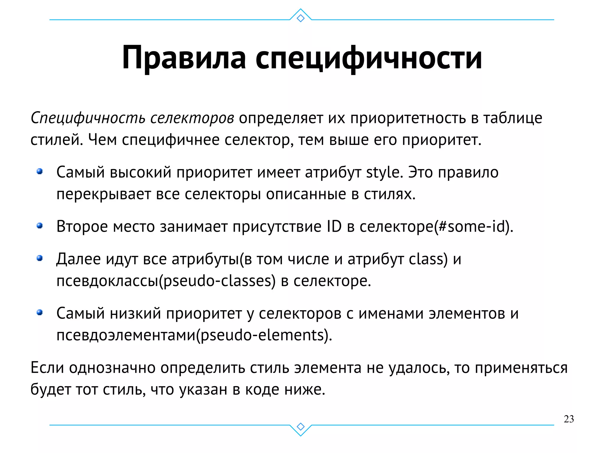 23
Правила специфичности
Специфичность селекторов определяет их приоритетность в таблице
стилей. Чем специфичнее селектор, тем выше его приоритет.
Самый высокий приоритет имеет атрибут style. Это правило
перекрывает все селекторы описанные в стилях.
Второе место занимает присутствие ID в селекторе(#some-id).
Далее идут все атрибуты(в том числе и атрибут class) и
псевдоклассы(pseudo-classes) в селекторе.
Самый низкий приоритет у селекторов с именами элементов и
псевдоэлементами(pseudo-elements).
Если однозначно определить стиль элемента не удалось, то применяться
будет тот стиль, что указан в коде ниже.
 