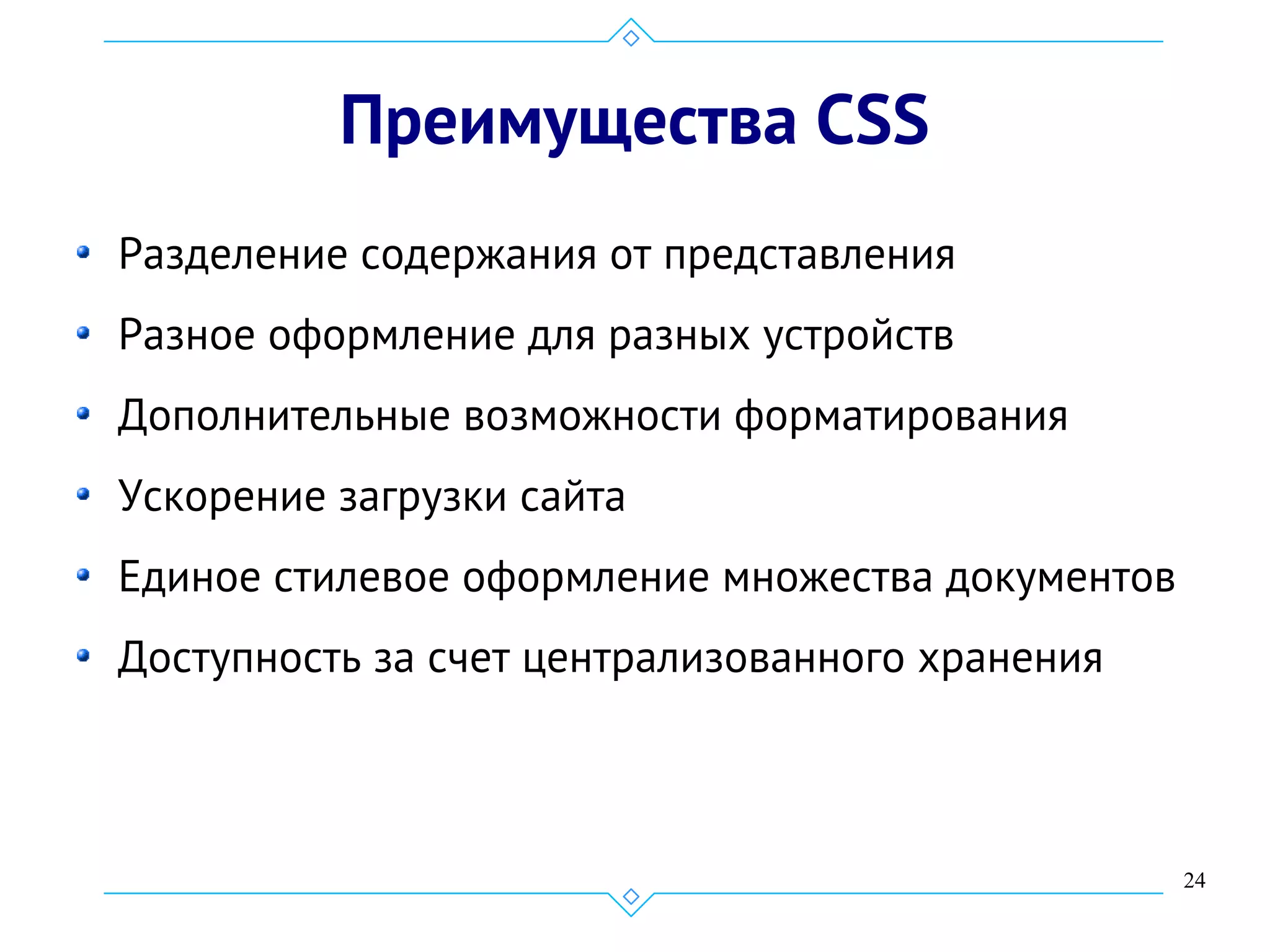24
Преимущества CSS
Разделение содержания от представления
Разное оформление для разных устройств
Дополнительные возможности форматирования
Ускорение загрузки сайта
Единое стилевое оформление множества документов
Доступность за счет централизованного хранения
 