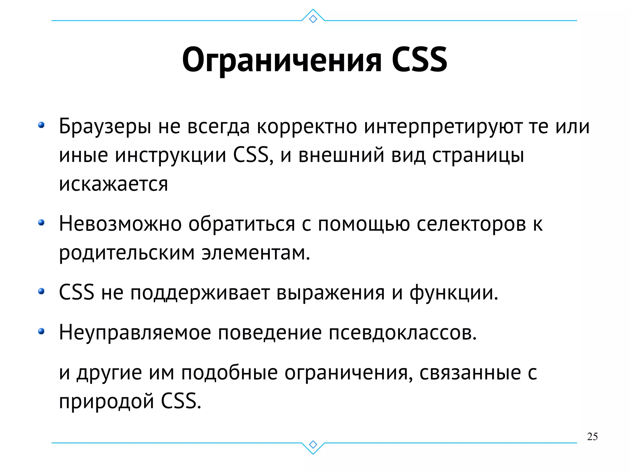 25
Ограничения CSS
Браузеры не всегда корректно интерпретируют те или
иные инструкции CSS, и внешний вид страницы
искажается
Невозможно обратиться с помощью селекторов к
родительским элементам.
CSS не поддерживает выражения и функции.
Неуправляемое поведение псевдоклассов.
и другие им подобные ограничения, связанные с
природой CSS.
 