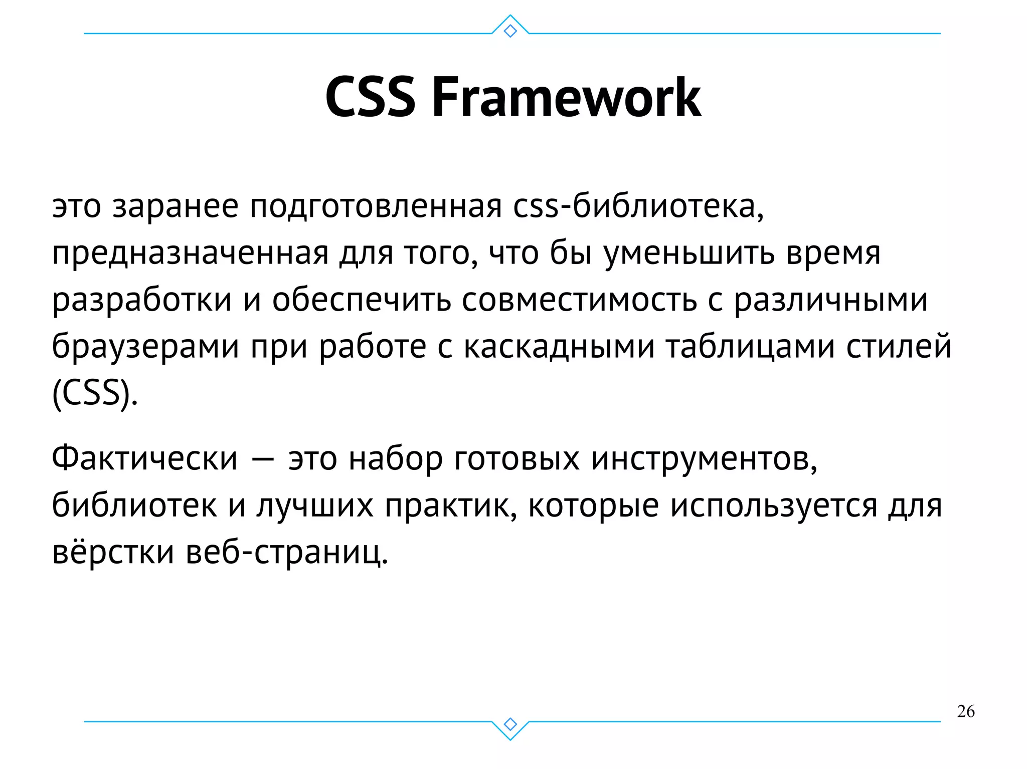 26
CSS Framework
это заранее подготовленная css-библиотека,
предназначенная для того, что бы уменьшить время
разработки и обеспечить совместимость с различными
браузерами при работе с каскадными таблицами стилей
(CSS).
Фактически — это набор готовых инструментов,
библиотек и лучших практик, которые используется для
вёрстки веб-страниц.
 