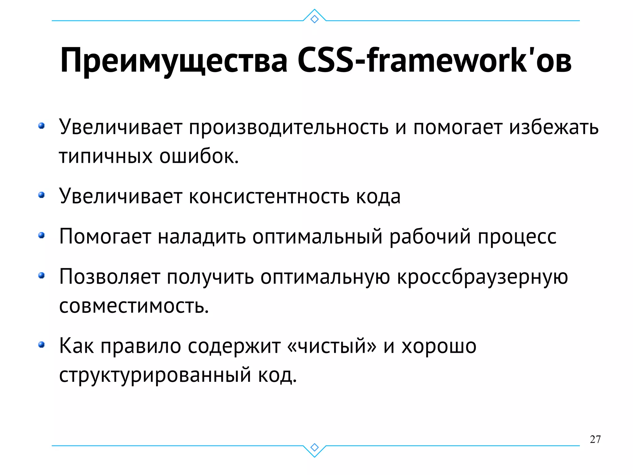 27
Преимущества CSS-framework'ов
Увеличивает производительность и помогает избежать
типичных ошибок.
Увеличивает консистентность кода
Помогает наладить оптимальный рабочий процесс
Позволяет получить оптимальную кроссбраузерную
совместимость.
Как правило содержит «чистый» и хорошо
структурированный код.
 