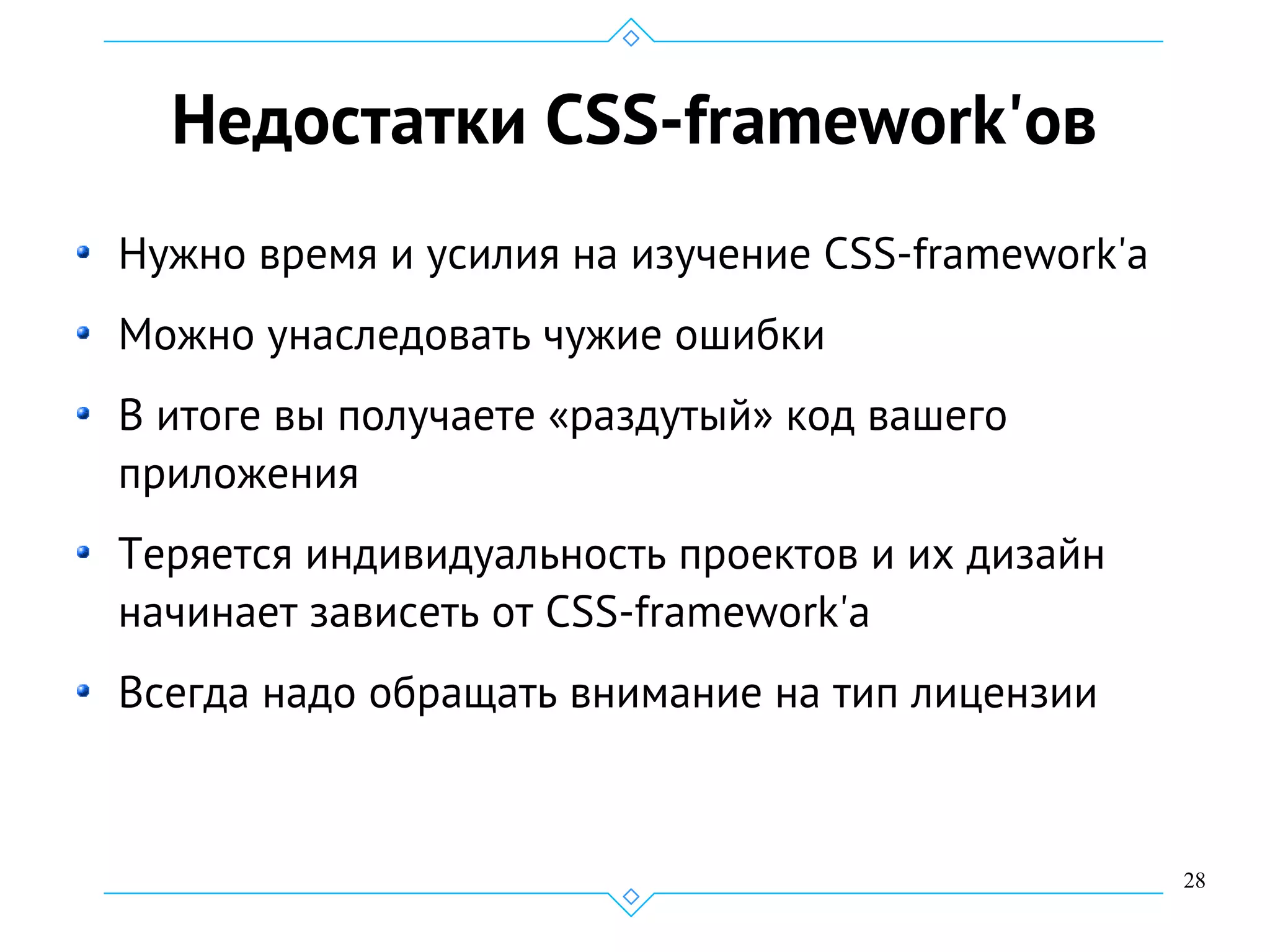 28
Недостатки CSS-framework'ов
Нужно время и усилия на изучение CSS-framework'а
Можно унаследовать чужие ошибки
В итоге вы получаете «раздутый» код вашего
приложения
Теряется индивидуальность проектов и их дизайн
начинает зависеть от CSS-framework'а
Всегда надо обращать внимание на тип лицензии
 