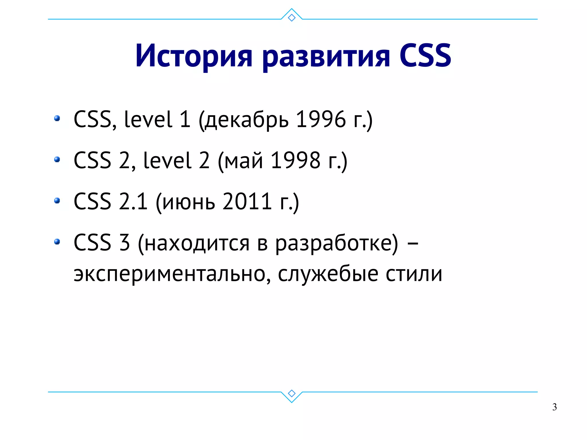 3
История развития CSS
CSS, level 1 (декабрь 1996 г.)
CSS 2, level 2 (май 1998 г.)
CSS 2.1 (июнь 2011 г.)
CSS 3 (находится в разработке) –
экспериментально, служебые стили
 