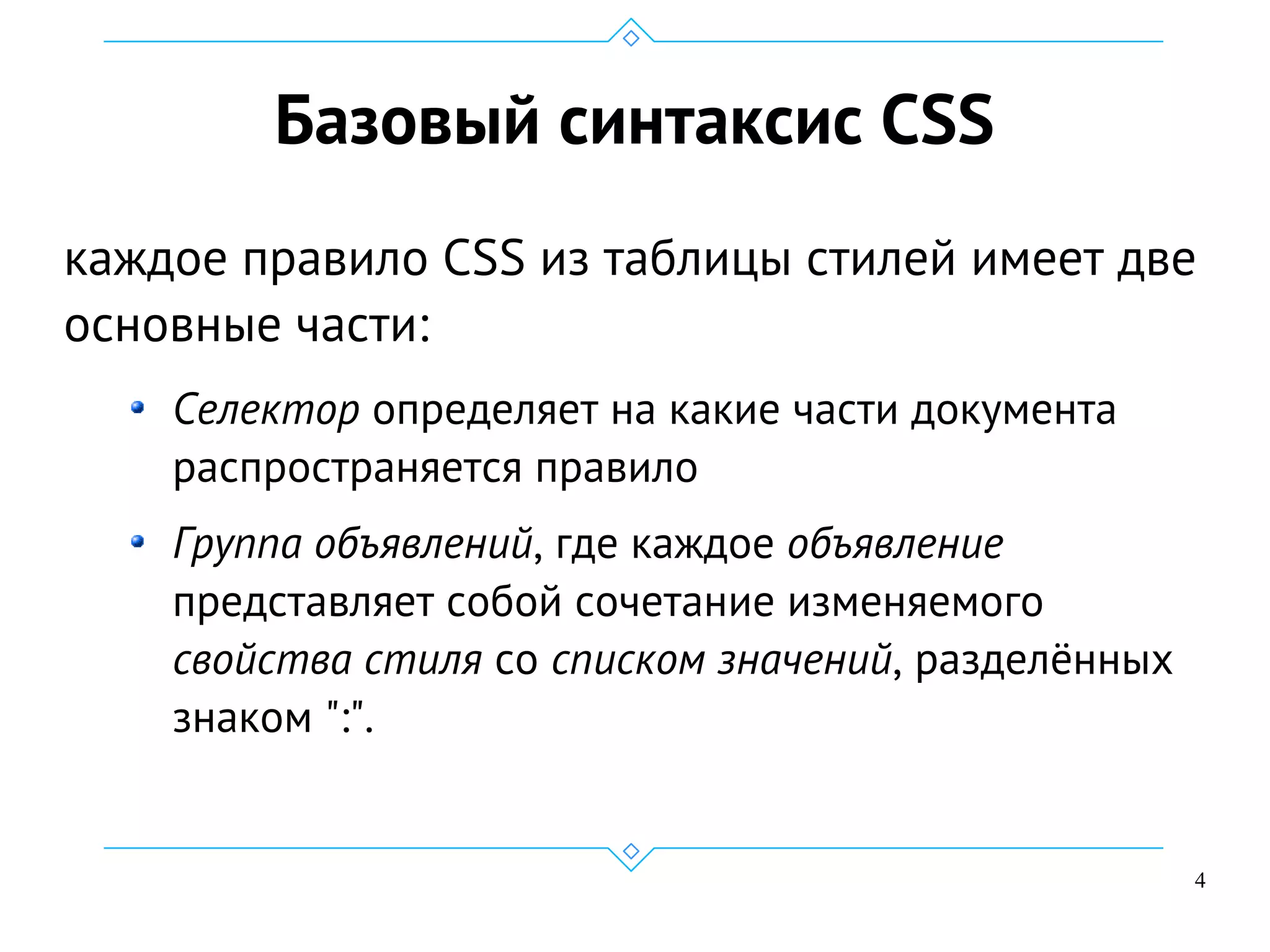 4
Базовый синтаксис CSS
каждое правило CSS из таблицы стилей имеет две
основные части:
Селектор определяет на какие части документа
распространяется правило
Группа объявлений, где каждое объявление
представляет собой сочетание изменяемого
свойства стиля со списком значений, разделённых
знаком ":".
 