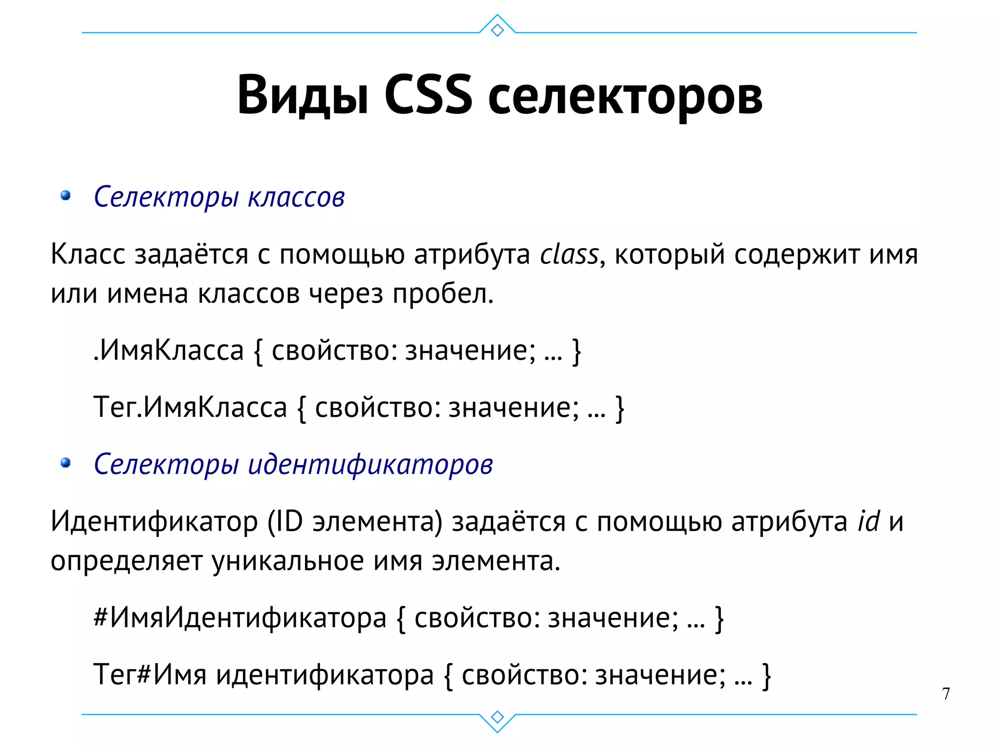 7
Виды CSS селекторов
Селекторы классов
Класс задаётся с помощью атрибута class, который содержит имя
или имена классов через пробел.
.ИмяКласса { свойство: значение; ... }
Тег.ИмяКласса { свойство: значение; ... }
Селекторы идентификаторов
Идентификатор (ID элемента) задаётся с помощью атрибута id и
определяет уникальное имя элемента.
#ИмяИдентификатора { свойство: значение; ... }
Тег#Имя идентификатора { свойство: значение; ... }
 