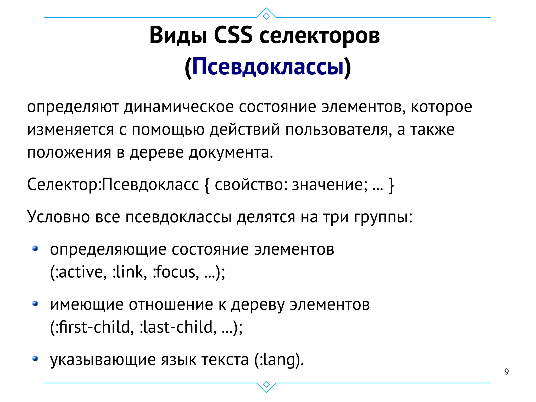 9
Виды CSS селекторов
(Псевдоклассы)
определяют динамическое состояние элементов, которое
изменяется с помощью действий пользователя, а также
положения в дереве документа.
Селектор:Псевдокласс { свойство: значение; ... }
Условно все псевдоклассы делятся на три группы:
определяющие состояние элементов
(:active, :link, :focus, ...);
имеющие отношение к дереву элементов
(:first-child, :last-child, ...);
указывающие язык текста (:lang).
 