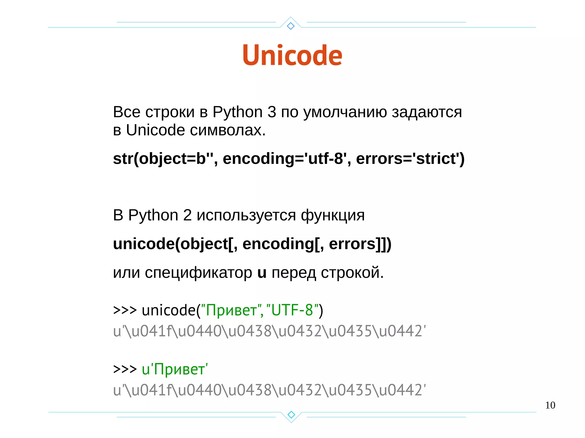 10
Unicode
Все строки в Python 3 по умолчанию задаются
в Unicode символах.
str(object=b'', encoding='utf-8', errors='strict')
В Python 2 используется функция
unicode(object[, encoding[, errors]])
или спецификатор u перед строкой.
>>> unicode("Привет","UTF-8")
u'u041fu0440u0438u0432u0435u0442'
>>> u'Привет'
u'u041fu0440u0438u0432u0435u0442'
 