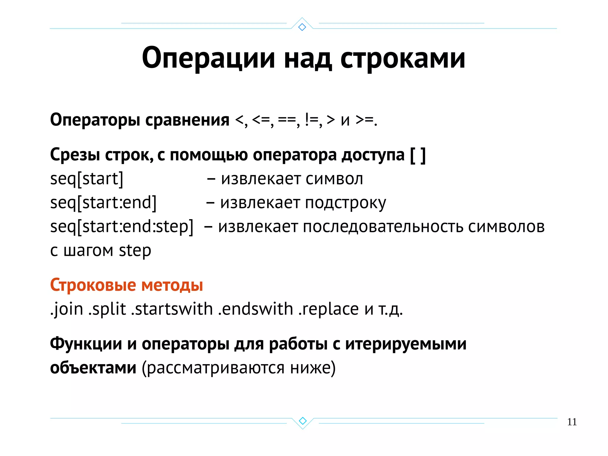 11
Операции над строками
Операторы сравнения <, <=, ==, !=, > и >=.
Срезы строк, с помощью оператора доступа [ ]
seq[start] – извлекает символ
seq[start:end] – извлекает подстроку
seq[start:end:step] – извлекает последовательность символов
с шагом step
Строковые методы
.join .split .startswith .endswith .replace и т.д.
Функции и операторы для работы с итерируемыми
объектами (рассматриваются ниже)
 