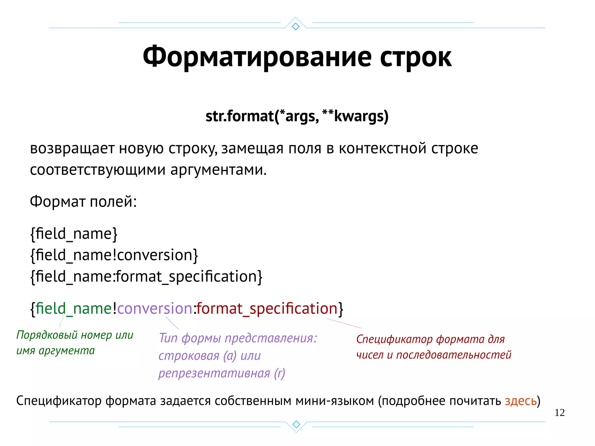 12
Форматирование строк
str.format(*args,**kwargs)
возвращает новую строку, замещая поля в контекстной строке
соответствующими аргументами.
Формат полей:
{field_name}
{field_name!conversion}
{field_name:format_specification}
{field_name!conversion:format_specification}
Порядковый номер или
имя аргумента
Тип формы представления:
строковая (а) или
репрезентативная (r)
Спецификатор формата для
чисел и последовательностей
Спецификатор формата задается собственным мини-языком (подробнее почитать здесь)
 