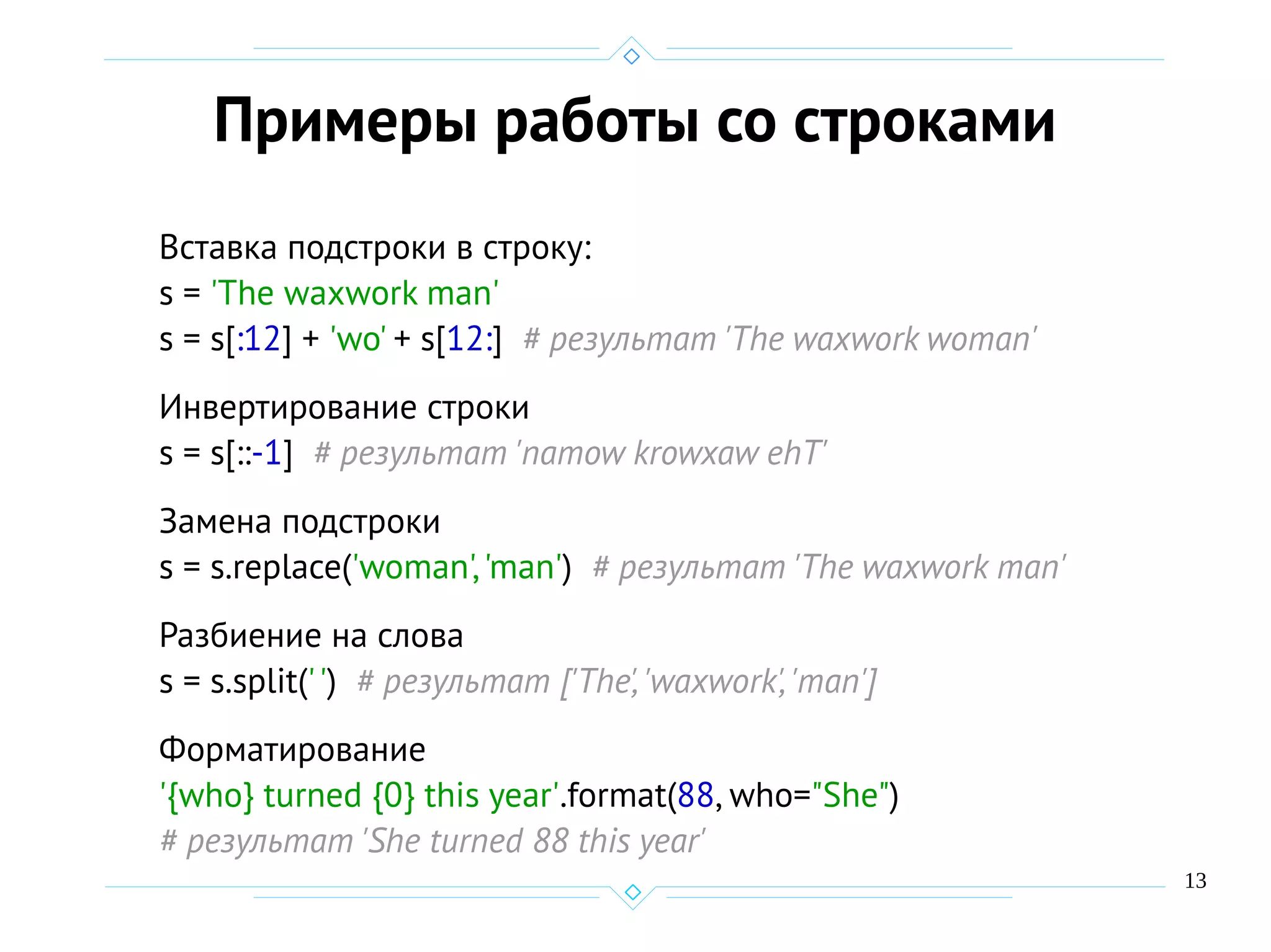 13
Примеры работы со строками
Вставка подстроки в строку:
s = 'The waxwork man'
s = s[:12] + 'wo' + s[12:] # результат 'The waxwork woman'
Инвертирование строки
s = s[::-1] # результат 'namow krowxaw ehT'
Замена подстроки
s = s.replace('woman','man') # результат 'The waxwork man'
Разбиение на слова
s = s.split('') # результат ['The','waxwork','man']
Форматирование
'{who} turned {0} this year'.format(88, who="She")
# результат 'She turned 88 this year'
 