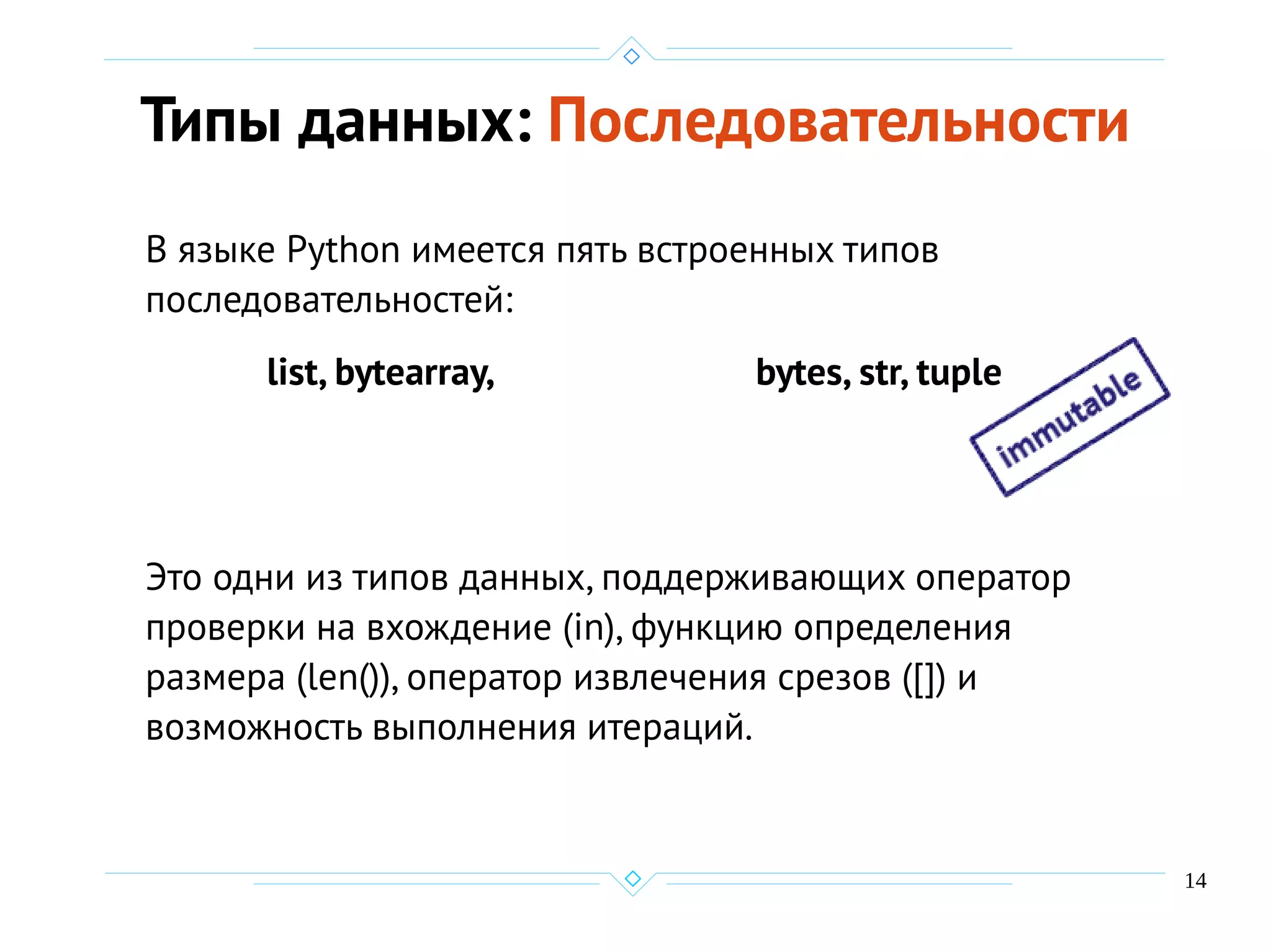 14
Типы данных: Последовательности
В языке Python имеется пять встроенных типов
последовательностей:
list, bytearray, bytes, str, tuple
Это одни из типов данных, поддерживающих оператор
проверки на вхождение (in), функцию определения
размера (len()), оператор извлечения срезов ([]) и
возможность выполнения итераций.
 