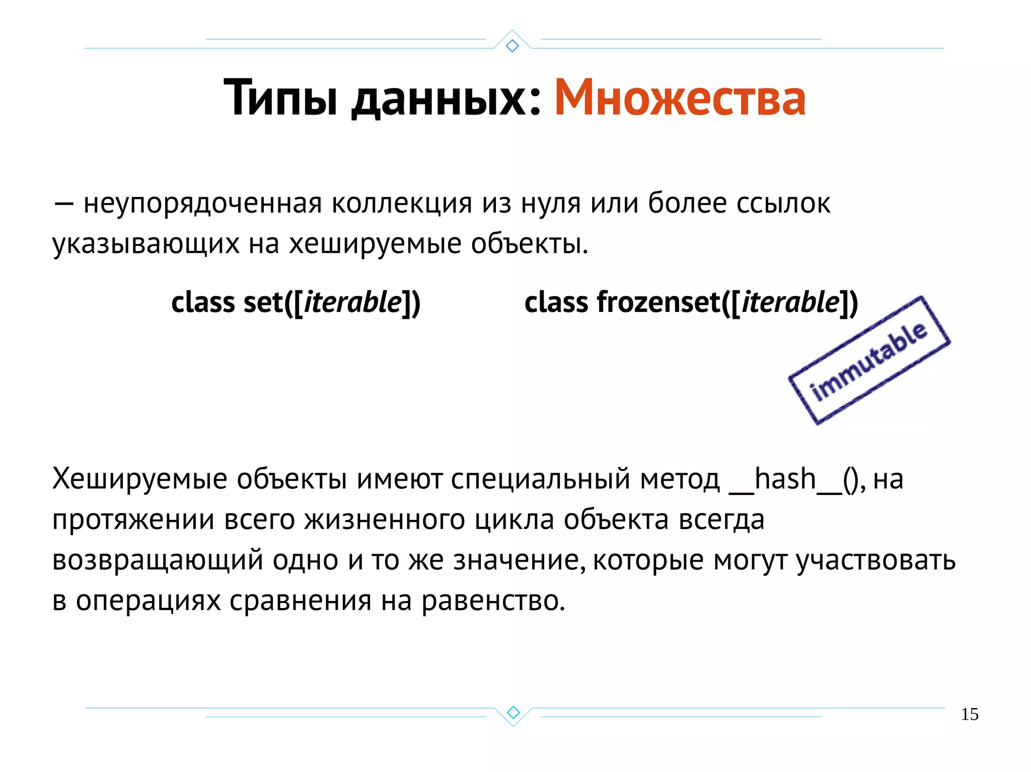 15
Типы данных: Множества
— неупорядоченная коллекция из нуля или более ссылок
указывающих на хешируемые объекты.
class set([iterable]) class frozenset([iterable])
Хешируемые объекты имеют специальный метод __hash__(), на
протяжении всего жизненного цикла объекта всегда
возвращающий одно и то же значение, которые могут участвовать
в операциях сравнения на равенство.
 