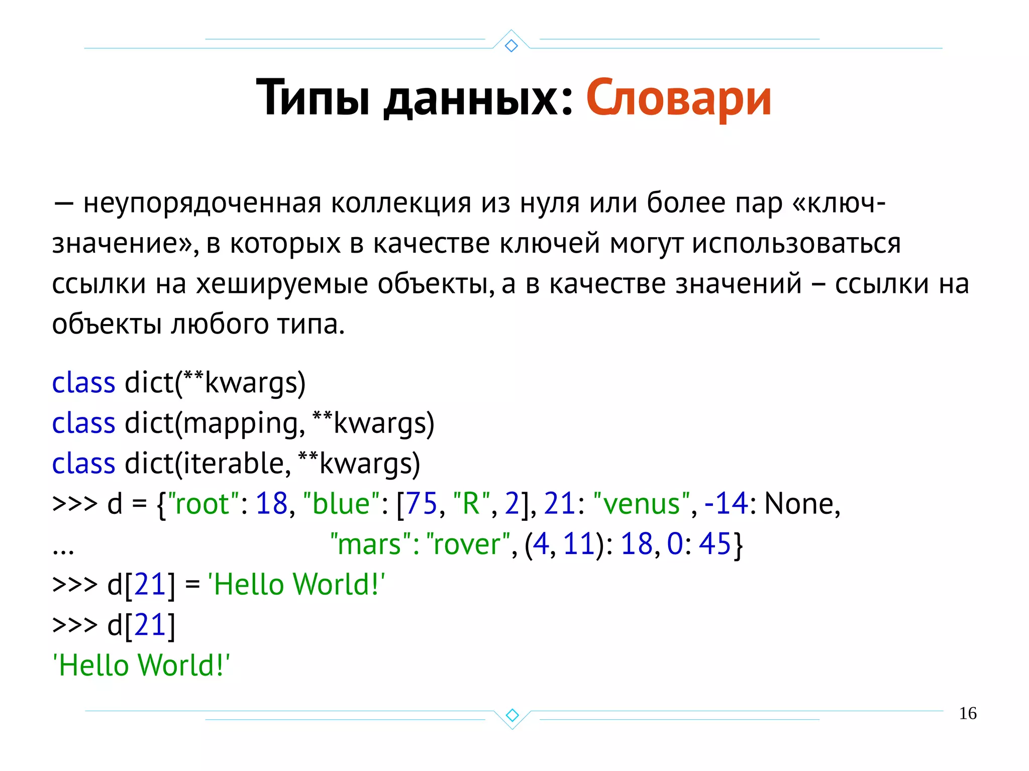 16
Типы данных: Словари
— неупорядоченная коллекция из нуля или более пар «ключ-
значение», в которых в качестве ключей могут использоваться
ссылки на хешируемые объекты, а в качестве значений – ссылки на
объекты любого типа.
class dict(**kwargs)
class dict(mapping, **kwargs)
class dict(iterable, **kwargs)
>>> d = {"root": 18, "blue": [75, "R", 2], 21: "venus", -14: None,
… "mars": "rover", (4, 11): 18, 0: 45}
>>> d[21] = 'Hello World!'
>>> d[21]
'Hello World!'
 