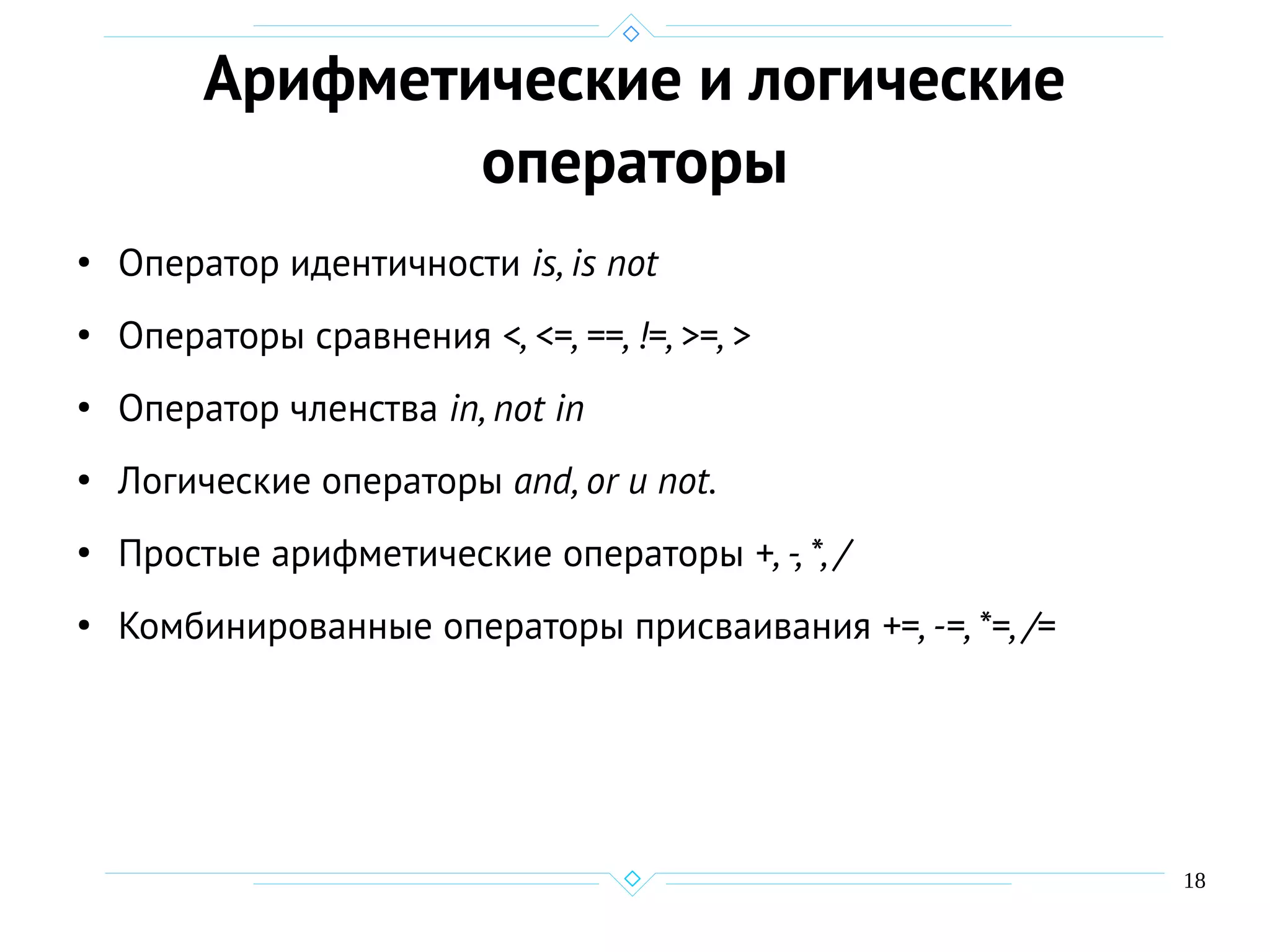 18
Арифметические и логические
операторы
●
Оператор идентичности is, is not
●
Операторы сравнения <, <=, ==, !=, >=, >
●
Оператор членства in, not in
●
Логические операторы and, or и not.
●
Простые арифметические операторы +, -, *, /
●
Комбинированные операторы присваивания +=, -=, *=, /=
 