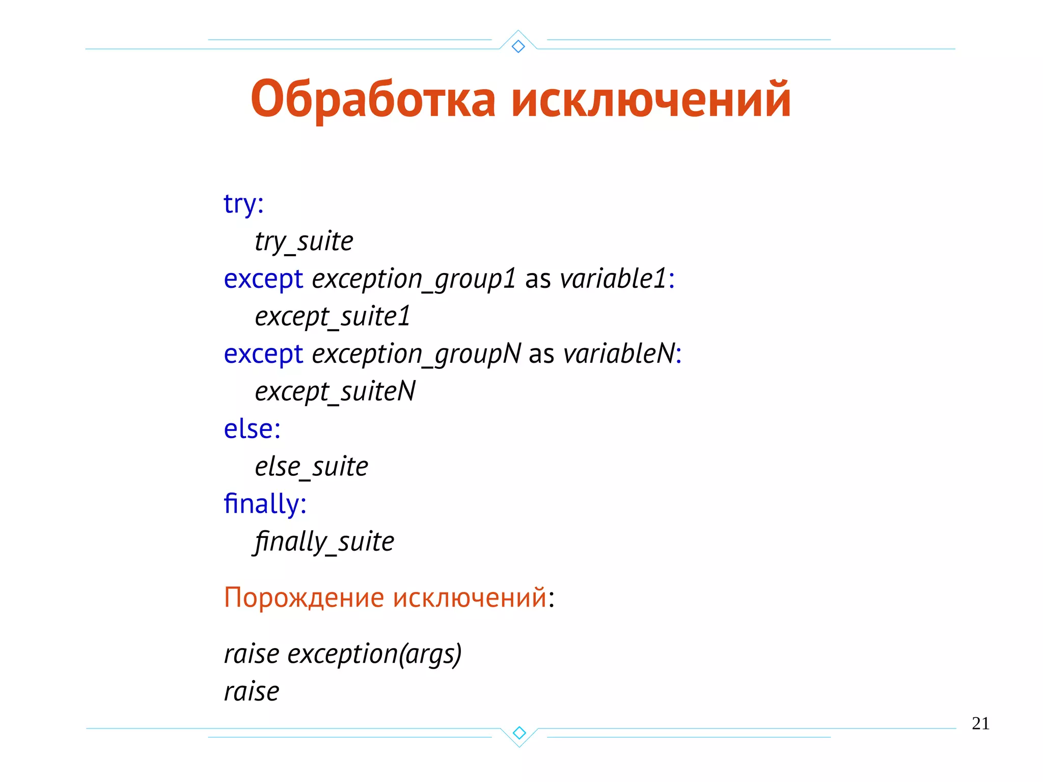 21
Обработка исключений
try:
try_suite
except exception_group1 as variable1:
except_suite1
except exception_groupN as variableN:
except_suiteN
else:
else_suite
finally:
finally_suite
Порождение исключений:
raise exception(args)
raise
 