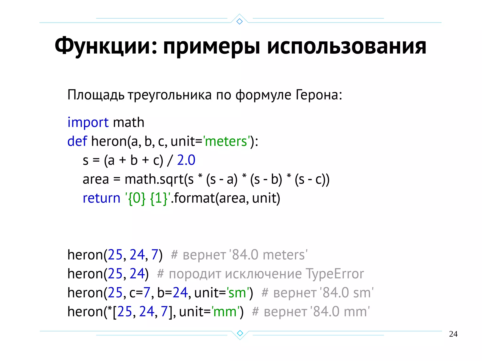 24
Функции: примеры использования
Площадь треугольника по формуле Герона:
import math
def heron(a, b, c, unit='meters'):
s = (a + b + c) / 2.0
area = math.sqrt(s * (s - a) * (s - b) * (s - c))
return '{0} {1}'.format(area, unit)
heron(25, 24, 7) # вернет '84.0 meters'
heron(25, 24) # породит исключение TypeError
heron(25, c=7, b=24, unit='sm') # вернет '84.0 sm'
heron(*[25, 24, 7], unit='mm') # вернет '84.0 mm'
 