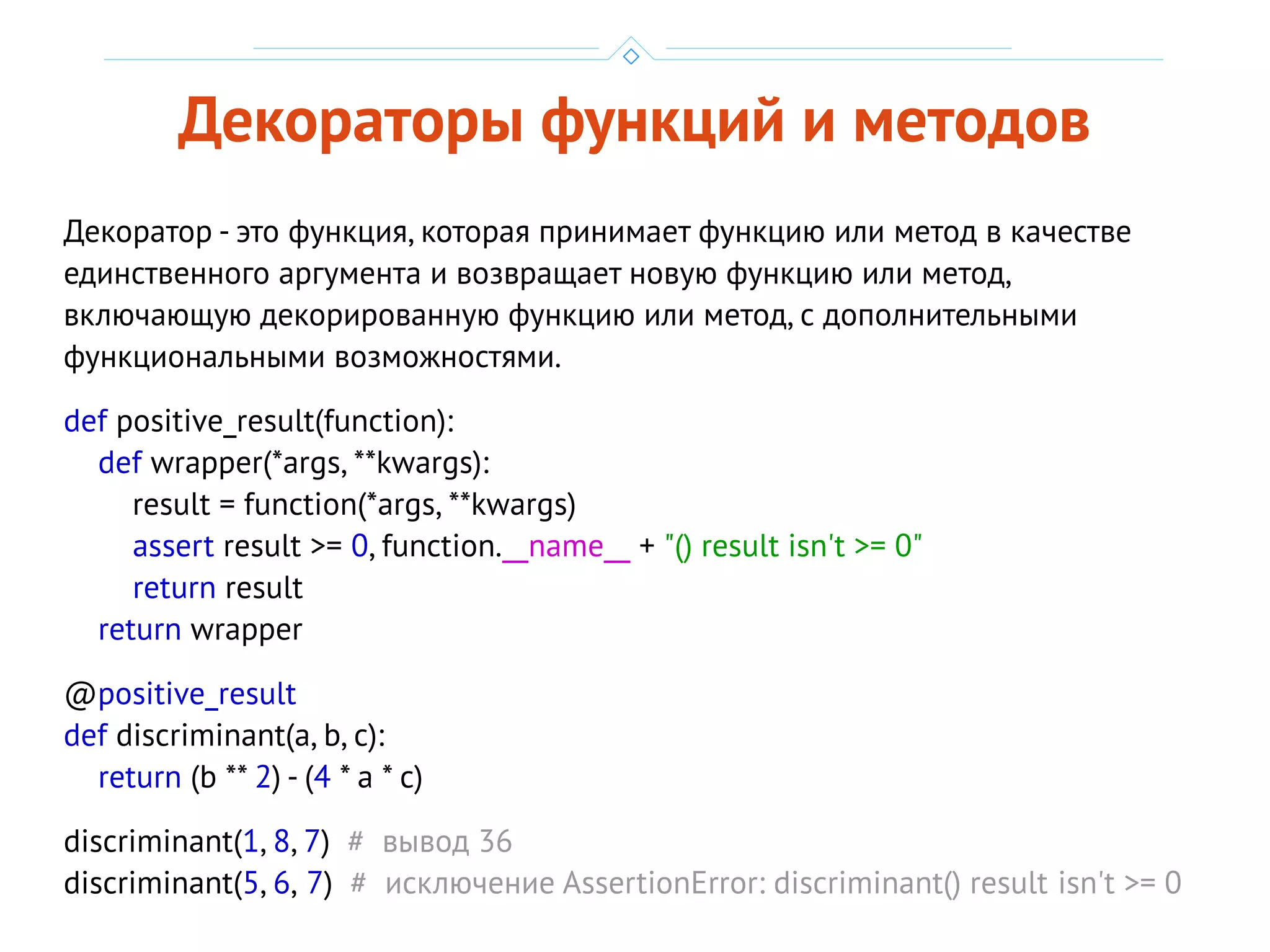 Декораторы функций и методов
Декоратор - это функция, которая принимает функцию или метод в качестве
единственного аргумента и возвращает новую функцию или метод,
включающую декорированную функцию или метод, с дополнительными
функциональными возможностями.
def positive_result(function):
def wrapper(*args, **kwargs):
result = function(*args, **kwargs)
assert result >= 0, function.__name__ + "() result isn't >= 0"
return result
return wrapper
@positive_result
def discriminant(a, b, c):
return (b ** 2) - (4 * a * c)
discriminant(1, 8, 7) # вывод 36
discriminant(5, 6, 7) # исключение AssertionError: discriminant() result isn't >= 0
 