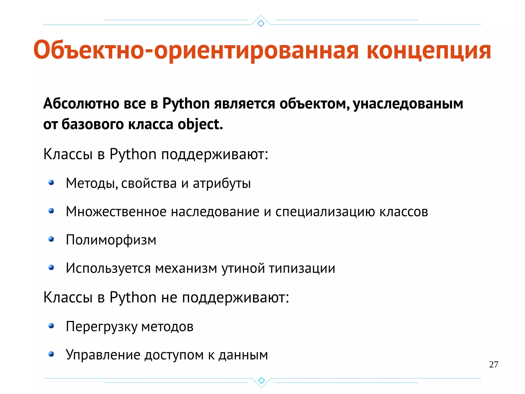 27
Объектно-ориентированная концепция
Абсолютно все в Python является объектом, унаследованым
от базового класса object.
Классы в Python поддерживают:
Методы, свойства и атрибуты
Множественное наследование и специализацию классов
Полиморфизм
Используется механизм утиной типизации
Классы в Python не поддерживают:
Перегрузку методов
Управление доступом к данным
 