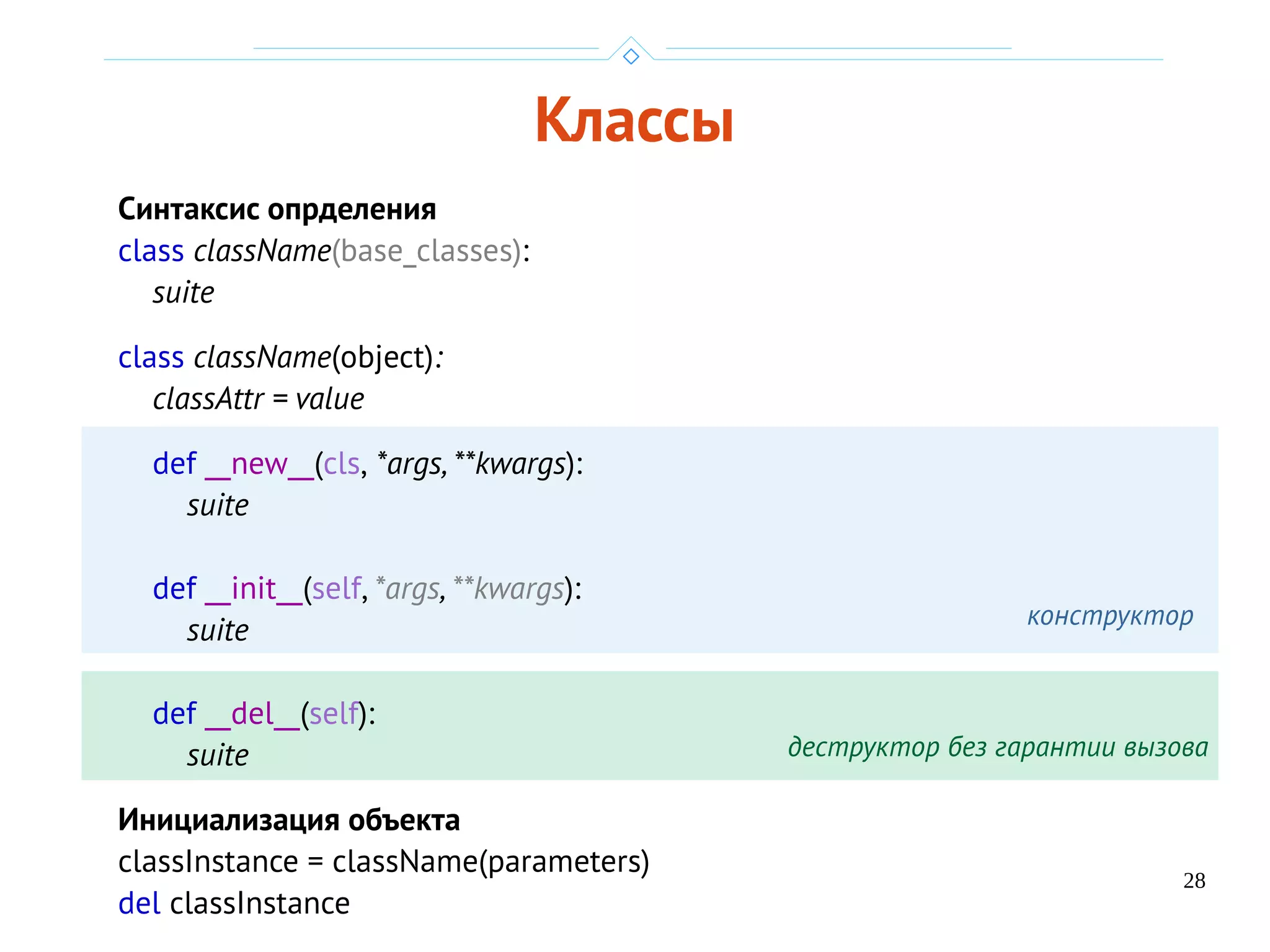 28
Классы
Синтаксис опрделения
class className(base_classes):
suite
class className(object):
classAttr = value
def __new__(cls, *args, **kwargs):
suite
def __init__(self, *args, **kwargs):
suite
def __del__(self):
suite
Инициализация объекта
classInstance = className(parameters)
del classInstance
конструктор
деструктор без гарантии вызова
 