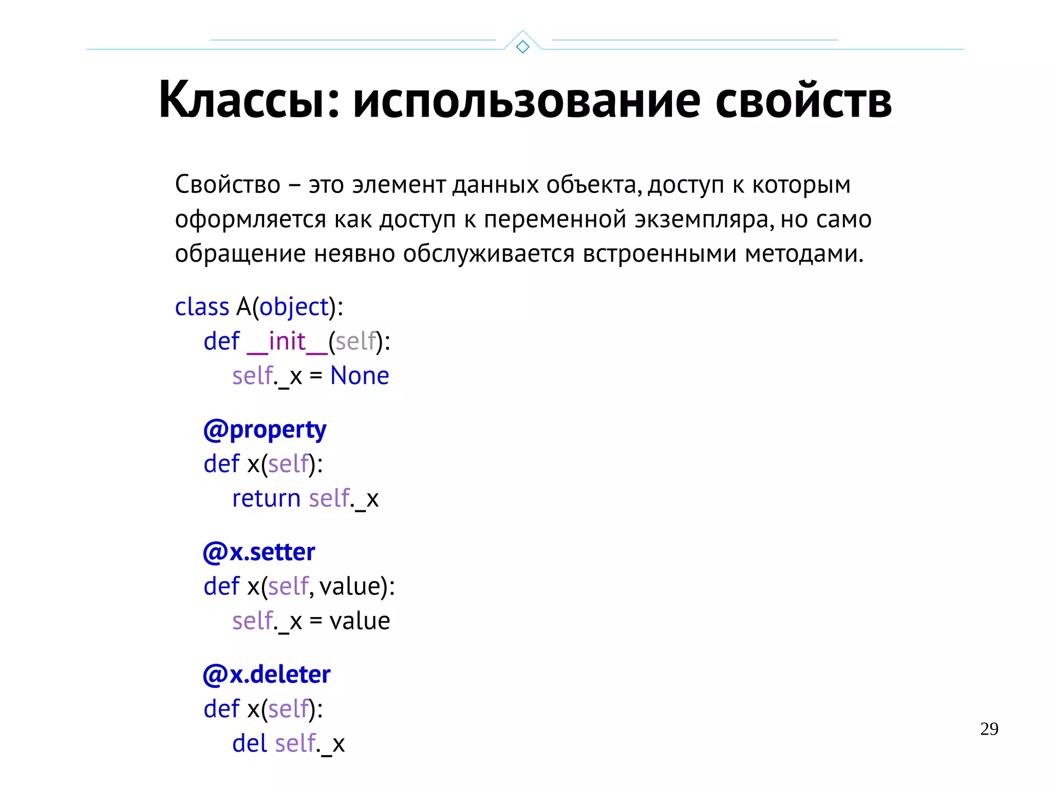 29
Классы: использование свойств
Свойство – это элемент данных объекта, доступ к которым
оформляется как доступ к переменной экземпляра, но само
обращение неявно обслуживается встроенными методами.
class A(object):
def __init__(self):
self._x = None
@property
def x(self):
return self._x
@x.setter
def x(self, value):
self._x = value
@x.deleter
def x(self):
del self._x
 