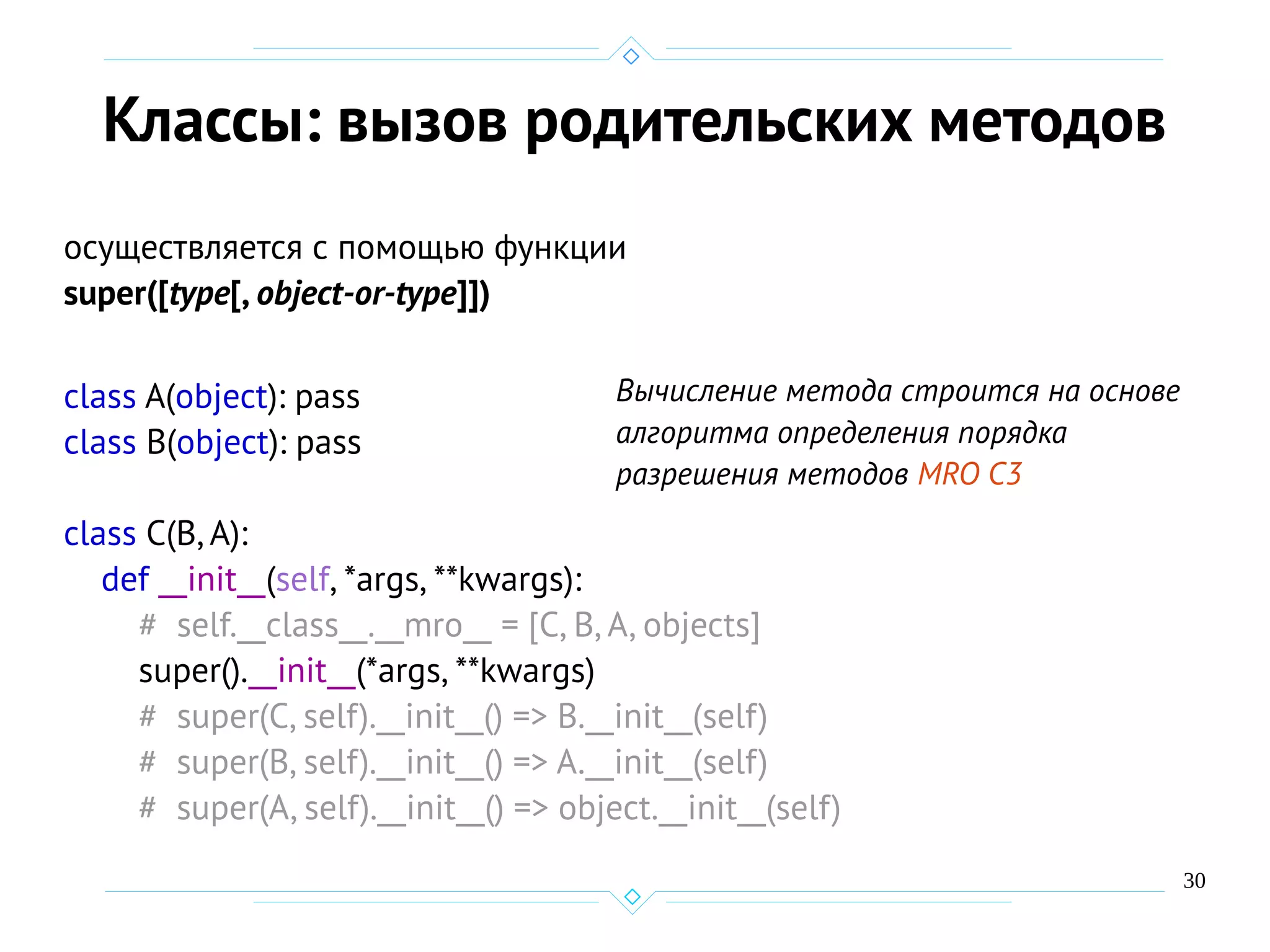30
Классы: вызов родительских методов
осуществляется с помощью функции
super([type[, object-or-type]])
class A(object): pass
class B(object): pass
class C(B,A):
def __init__(self, *args, **kwargs):
# self.__class__.__mro__ = [C, B, A, objects]
super().__init__(*args, **kwargs)
# super(C, self).__init__() => B.__init__(self)
# super(B, self).__init__() => A.__init__(self)
# super(A, self).__init__() => object.__init__(self)
Вычисление метода строится на основе
алгоритма определения порядка
разрешения методов MRO C3
 