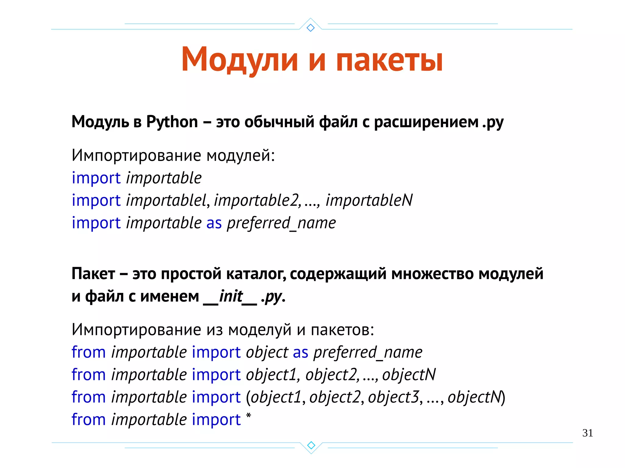 31
Модули и пакеты
Модуль в Python – это обычный файл с расширением .ру
Импортирование модулей:
import importable
import importablel, importable2, …, importableN
import importable as preferred_name
Пакет – это простой каталог, содержащий множество модулей
и файл с именем __init__ .ру.
Импортирование из моделуй и пакетов:
from importable import object as preferred_name
from importable import object1, object2, …, objectN
from importable import (object1, object2, object3, …, objectN)
from importable import *
 