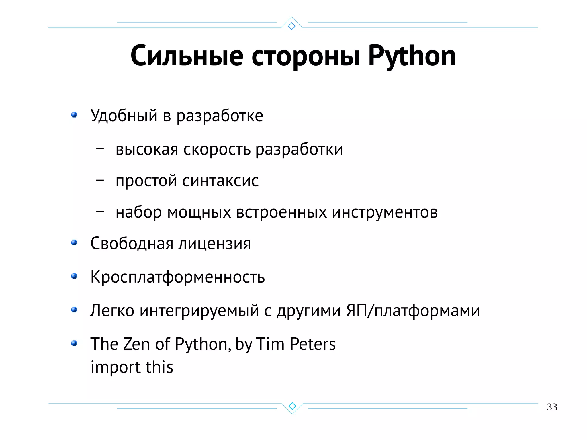 33
Сильные стороны Python
Удобный в разработке
– высокая скорость разработки
– простой синтаксис
– набор мощных встроенных инструментов
Свободная лицензия
Кросплатформенность
Легко интегрируемый с другими ЯП/платформами
The Zen of Python, by Tim Peters
import this
 