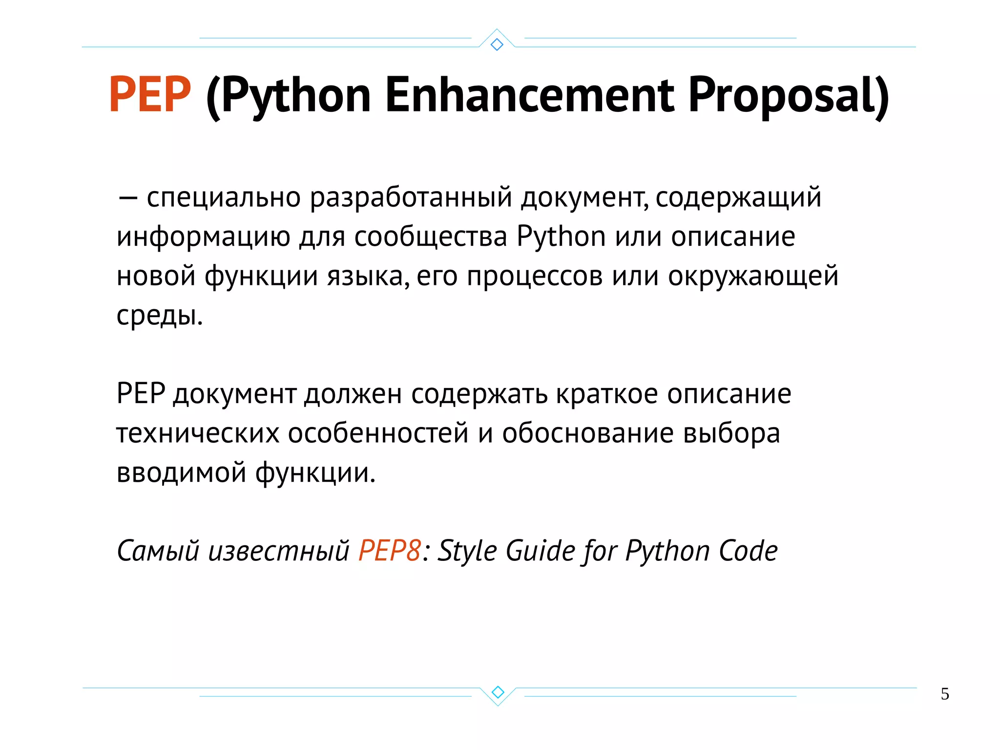 5
PEP (Python Enhancement Proposal)
— специально разработанный документ, содержащий
информацию для сообщества Python или описание
новой функции языка, его процессов или окружающей
среды.
PEP документ должен содержать краткое описание
технических особенностей и обоснование выбора
вводимой функции.
Самый известный PEP8: Style Guide for Python Code
 
