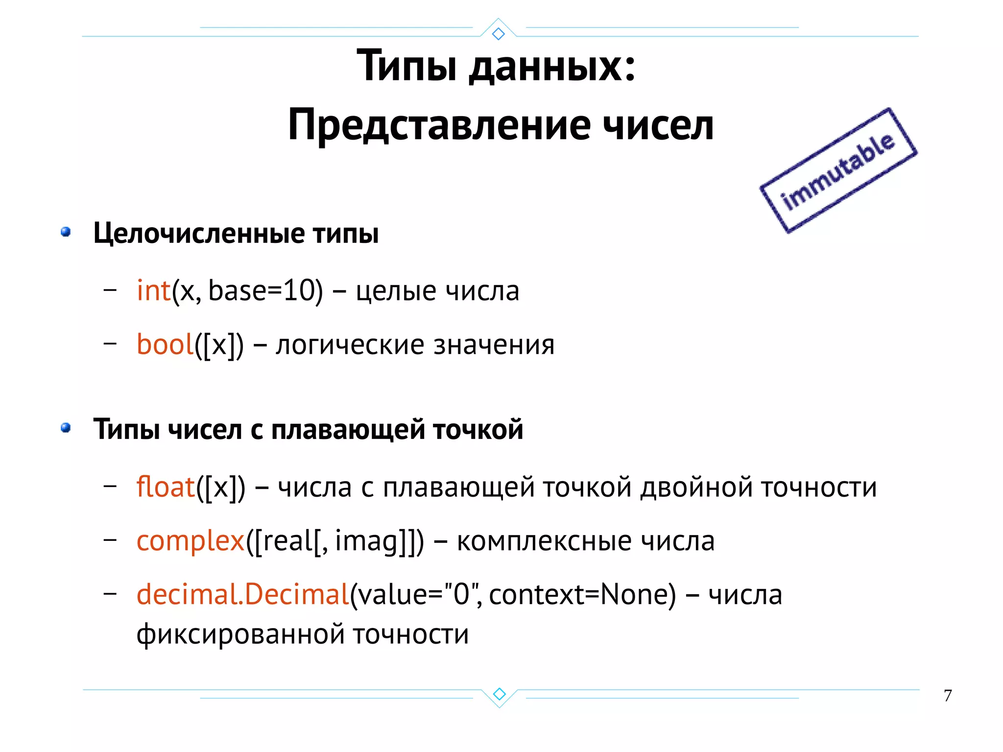 7
Типы данных:
Представление чисел
Целочисленные типы
– int(x, base=10) – целые числа
– bool([x]) – логические значения
Типы чисел с плавающей точкой
– float([x]) – числа с плавающей точкой двойной точности
– complex([real[, imag]]) – комплексные числа
– decimal.Decimal(value="0", context=None) – числа
фиксированной точности
 