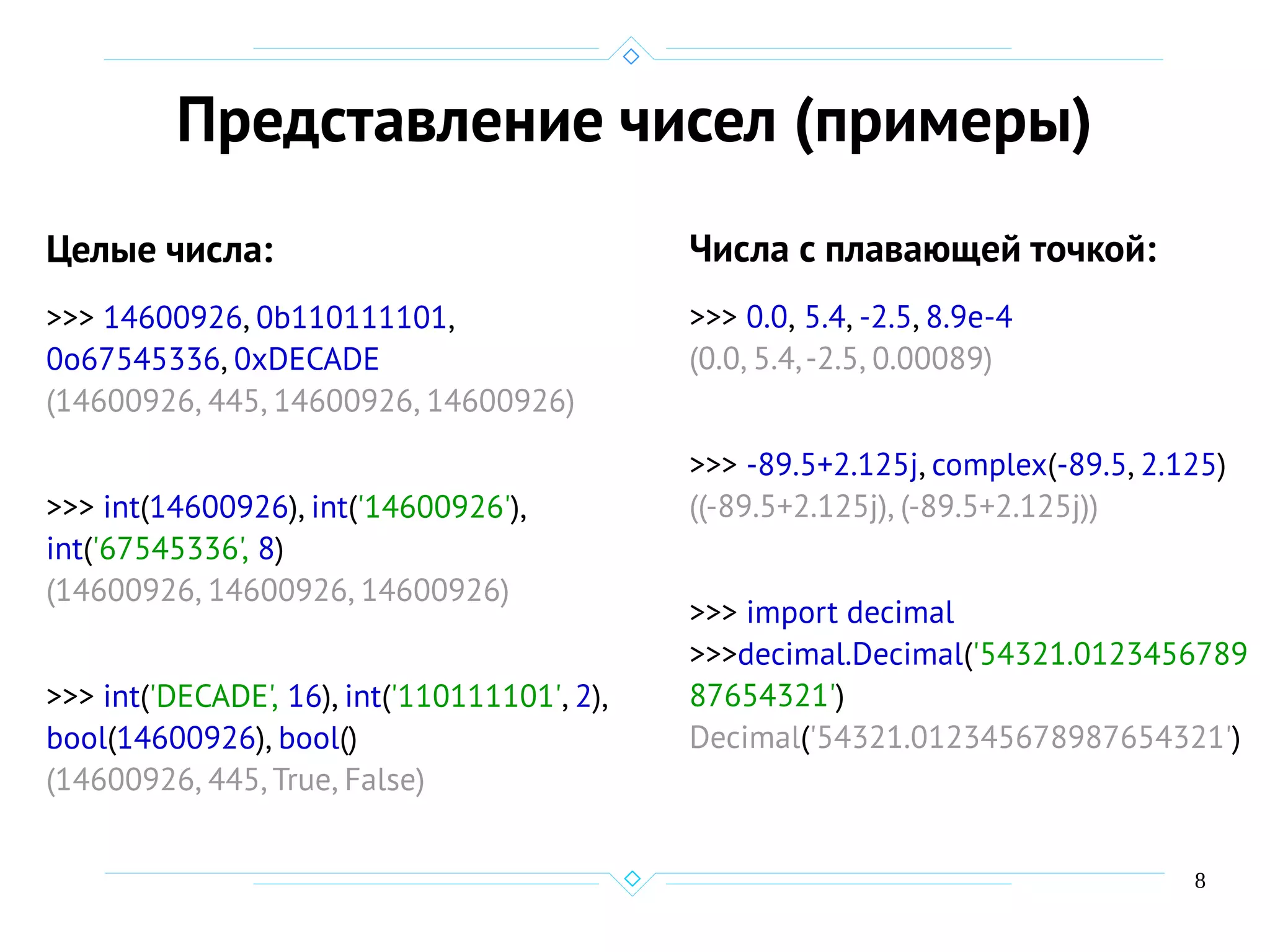 8
Представление чисел (примеры)
Целые числа:
>>> 14600926, 0b110111101,
0o67545336, 0xDECADE
(14600926, 445, 14600926, 14600926)
>>> int(14600926), int('14600926'),
int('67545336', 8)
(14600926, 14600926, 14600926)
>>> int('DECADE', 16), int('110111101', 2),
bool(14600926), bool()
(14600926, 445, True, False)
Числа с плавающей точкой:
>>> 0.0, 5.4, -2.5, 8.9e-4
(0.0, 5.4,-2.5, 0.00089)
>>> -89.5+2.125j, complex(-89.5, 2.125)
((-89.5+2.125j), (-89.5+2.125j))
>>> import decimal
>>>decimal.Decimal('54321.0123456789
87654321')
Decimal('54321.012345678987654321')
 