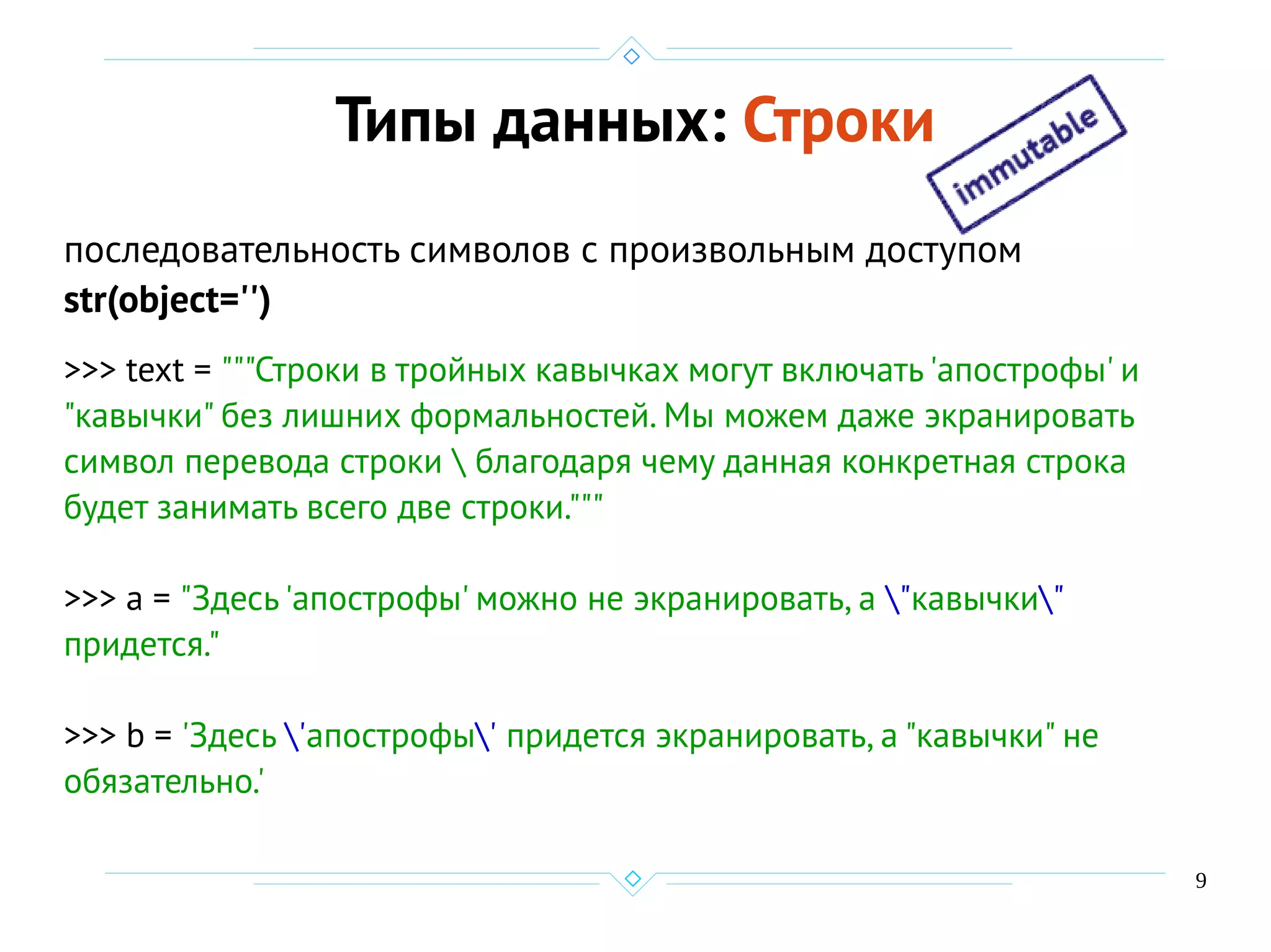 9
Типы данных: Строки
последовательность символов с произвольным доступом
str(object='')
>>> text = """Строки в тройных кавычках могут включать 'апострофы' и
"кавычки" без лишних формальностей. Мы можем даже экранировать
символ перевода строки  благодаря чему данная конкретная строка
будет занимать всего две строки."""
>>> a = "Здесь 'апострофы' можно не экранировать, а "кавычки"
придется."
>>> b = 'Здесь 'апострофы' придется экранировать, а "кавычки" не
обязательно.'
 