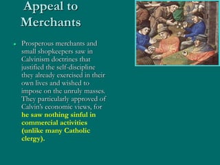 Appeal to
Merchants
 Prosperous merchants and
small shopkeepers saw in
Calvinism doctrines that
justified the self-discipline
they already exercised in their
own lives and wished to
impose on the unruly masses.
They particularly approved of
Calvin’s economic views, for
he saw nothing sinful in
commercial activities
(unlike many Catholic
clergy).
 