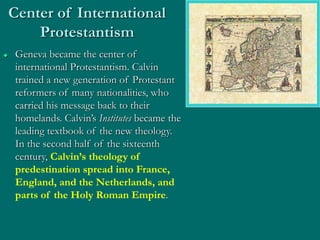 Center of International
Protestantism
 Geneva became the center of
international Protestantism. Calvin
trained a new generation of Protestant
reformers of many nationalities, who
carried his message back to their
homelands. Calvin’s Institutes became the
leading textbook of the new theology.
In the second half of the sixteenth
century, Calvin’s theology of
predestination spread into France,
England, and the Netherlands, and
parts of the Holy Roman Empire.
 