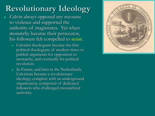 Revolutionary Ideology
 Calvin always opposed any recourse
to violence and supported the
authority of magistrates. Yet when
monarchy became their persecutor,
his followers felt compelled to resist.
 Calvinist theologians became the first
political theologians of modern times to
publish arguments for opposition to
monarchy, and eventually for political
revolution.
 In France, and later in the Netherlands,
Calvinism became a revolutionary
ideology, complete with an underground
organization, composed of dedicated
followers who challenged monarchical
authority.
 