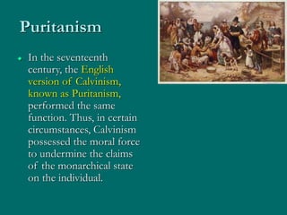 Puritanism
 In the seventeenth
century, the English
version of Calvinism,
known as Puritanism,
performed the same
function. Thus, in certain
circumstances, Calvinism
possessed the moral force
to undermine the claims
of the monarchical state
on the individual.
 