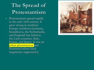 The Spread of
Protestantism
 Protestantism spread rapidly
in the early 16th century. It
grew strong in northern
Europe (northern Germany,
Scandinavia, the Netherlands,
and England) but failed in
the Latin countries (Italy,
France, and Spain). It was an
urban phenomenon and
flourished where local
magistrates supported it.
 