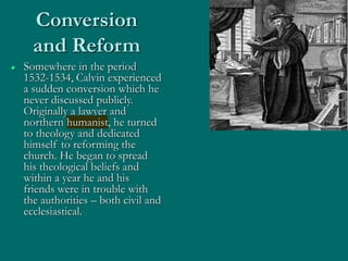 Conversion
and Reform
 Somewhere in the period
1532-1534, Calvin experienced
a sudden conversion which he
never discussed publicly.
Originally a lawyer and
northern humanist, he turned
to theology and dedicated
himself to reforming the
church. He began to spread
his theological beliefs and
within a year he and his
friends were in trouble with
the authorities – both civil and
ecclesiastical.
 