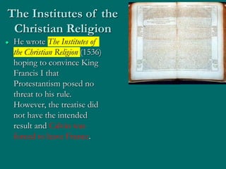 The Institutes of the
Christian Religion
 He wrote The Institutes of
the Christian Religion (1536)
hoping to convince King
Francis I that
Protestantism posed no
threat to his rule.
However, the treatise did
not have the intended
result and Calvin was
forced to leave France.
 