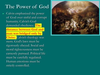  Calvin emphasized the power
of God over sinful and corrupt
humanity. Calvin’s God
demanded obedience. The
distance between God and
man was bridged only by
Christ. Calvin’s theology was
stern. God’s laws must be
rigorously obeyed. Social and
moral righteousness must be
earnestly pursued. Political life
must be carefully regulated.
Human emotions must be
strictly controlled.
The Power of God
 