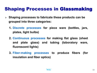13
Shaping Processes in Glassmaking
 Shaping processes to fabricate these products can be
grouped into three categories:
1. Discrete processes for piece ware (bottles, jars,
plates, light bulbs)
2. Continuous processes for making flat glass (sheet
and plate glass) and tubing (laboratory ware,
fluorescent lights)
3. Fiber-making processes to produce fibers (for
insulation and fiber optics)
WEC
 