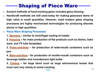 14
Shaping of Piece Ware
 Ancient methods of hand-working glass included glass blowing.
 Handicraft methods are still used today for making glassware items of
high value in small quantities. However, most modern glass shaping
processes are highly mechanized technologies for producing discrete
pieces in high quantities.
 Piece Ware Shaping Processes
1. Spinning – similar to centrifugal casting of metals
2. Pressing – for mass production of flat products such as dishes, bake
ware, and TV tube faceplates
3. Press-and-blow – for production of wide-mouth containers such as
jars
4. Blow-and-blow - for production of smaller-mouth containers such as
beverage bottles and incandescent light bulbs
5. Casting – for large items such as large astronomical lenses that
must cool very slowly to avoid cracking.
WEC
 